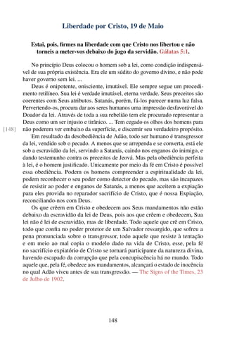 Liberdade por Cristo, 19 de Maio

           Estai, pois, ﬁrmes na liberdade com que Cristo nos libertou e não
             torneis a meter-vos debaixo do jugo da servidão. Gálatas 5:1.

            No princípio Deus colocou o homem sob a lei, como condição indispensá-
        vel de sua própria existência. Era ele um súdito do governo divino, e não pode
        haver governo sem lei. ...
            Deus é onipotente, onisciente, imutável. Ele sempre segue um procedi-
        mento retilíneo. Sua lei é verdade imutável, eterna verdade. Seus preceitos são
        coerentes com Seus atributos. Satanás, porém, fá-los parecer numa luz falsa.
        Pervertendo-os, procura dar aos seres humanos uma impressão desfavorável do
        Doador da lei. Através de toda a sua rebelião tem ele procurado representar a
        Deus como um ser injusto e tirânico. ... Tem cegado os olhos dos homens para
[148]   não poderem ver embaixo da superfície, e discernir seu verdadeiro propósito.
            Em resultado da desobediência de Adão, todo ser humano é transgressor
        da lei, vendido sob o pecado. A menos que se arrependa e se converta, está ele
        sob a escravidão da lei, servindo a Satanás, caindo nos enganos do inimigo, e
        dando testemunho contra os preceitos de Jeová. Mas pela obediência perfeita
        à lei, é o homem justiﬁcado. Unicamente por meio da fé em Cristo é possível
        essa obediência. Podem os homens compreender a espiritualidade da lei,
        podem reconhecer o seu poder como detector do pecado, mas são incapazes
        de resistir ao poder e enganos de Satanás, a menos que aceitem a expiação
        para eles provida no reparador sacrifício de Cristo, que é nossa Expiação,
        reconciliando-nos com Deus.
            Os que crêem em Cristo e obedecem aos Seus mandamentos não estão
        debaixo da escravidão da lei de Deus, pois aos que crêem e obedecem, Sua
        lei não é lei de escravidão, mas de liberdade. Todo aquele que crê em Cristo,
        todo que conﬁa no poder protetor de um Salvador ressurgido, que sofreu a
        pena pronunciada sobre o transgressor, todo aquele que resiste à tentação
        e em meio ao mal copia o modelo dado na vida de Cristo, esse, pela fé
        no sacrifício expiatório de Cristo se tornará participante da natureza divina,
        havendo escapado da corrupção que pela concupiscência há no mundo. Todo
        aquele que, pela fé, obedece aos mandamentos, alcançará o estado de inocência
        no qual Adão viveu antes de sua transgressão. — The Signs of the Times, 23
        de Julho de 1902.




                                             148
 