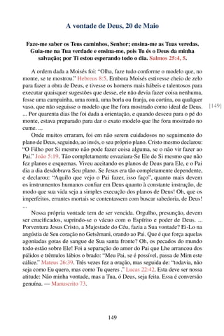 A vontade de Deus, 20 de Maio

 Faze-me saber os Teus caminhos, Senhor; ensina-me as Tuas veredas.
  Guia-me na Tua verdade e ensina-me, pois Tu és o Deus da minha
     salvação; por Ti estou esperando todo o dia. Salmos 25:4, 5.

     A ordem dada a Moisés foi: “Olha, faze tudo conforme o modelo que, no
monte, se te mostrou.” Hebreus 8:5. Embora Moisés estivesse cheio de zelo
para fazer a obra de Deus, e tivesse os homens mais hábeis e talentosos para
executar quaisquer sugestões que desse, ele não devia fazer coisa nenhuma,
fosse uma campainha, uma romã, uma borla ou franja, ou cortina, ou qualquer
vaso, que não seguisse o modelo que lhe fora mostrado como ideal de Deus.        [149]
... Por quarenta dias lhe foi dada a orientação, e quando desceu para o pé do
monte, estava preparado para dar o exato modelo que lhe fora mostrado no
cume. ...
     Onde muitos erraram, foi em não serem cuidadosos no seguimento do
plano de Deus, seguindo, ao invés, o seu próprio plano. Cristo mesmo declarou:
“O Filho por Si mesmo não pode fazer coisa alguma, se o não vir fazer ao
Pai.” João 5:19. Tão completamente esvaziara-Se Ele de Si mesmo que não
fez planos e esquemas. Viveu aceitando os planos de Deus para Ele, e o Pai
dia a dia desdobrava Seu plano. Se Jesus era tão completamente dependente,
e declarou: “Aquilo que vejo o Pai fazer, isso faço”, quanto mais devem
os instrumentos humanos conﬁar em Deus quanto à constante instrução, de
modo que sua vida seja a simples execução dos planos de Deus! Oh, que os
imperfeitos, errantes mortais se contentassem com buscar sabedoria, de Deus!
...
     Nossa própria vontade tem de ser vencida. Orgulho, presunção, devem
ser cruciﬁcados, suprindo-se o vácuo com o Espírito e poder de Deus. ...
Porventura Jesus Cristo, a Majestade do Céu, fazia a Sua vontade? Ei-Lo na
angústia de Seu coração no Getsêmani, orando ao Pai. Que é que força aquelas
agoniadas gotas de sangue de Sua santa fronte? Oh, os pecados do mundo
todo estão sobre Ele! Foi a separação do amor do Pai que Lhe arrancou dos
pálidos e trêmulos lábios o brado: “Meu Pai, se é possível, passa de Mim este
cálice.” Mateus 26:39. Três vezes fez a oração, mas seguida de: “todavia, não
seja como Eu quero, mas como Tu queres .” Lucas 22:42. Esta deve ser nossa
atitude: Não minha vontade, mas a Tua, ó Deus, seja feita. Essa é conversão
genuína. — Manuscrito 73.




                                     149
 