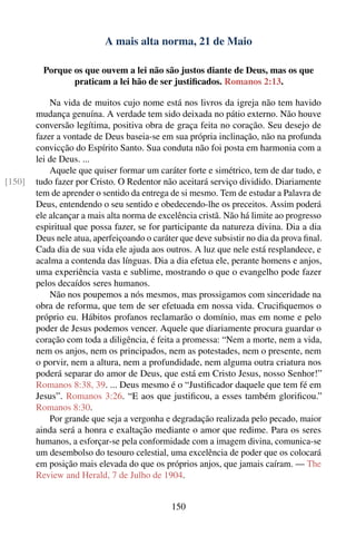 A mais alta norma, 21 de Maio

          Porque os que ouvem a lei não são justos diante de Deus, mas os que
                 praticam a lei hão de ser justiﬁcados. Romanos 2:13.

            Na vida de muitos cujo nome está nos livros da igreja não tem havido
        mudança genuína. A verdade tem sido deixada no pátio externo. Não houve
        conversão legítima, positiva obra de graça feita no coração. Seu desejo de
        fazer a vontade de Deus baseia-se em sua própria inclinação, não na profunda
        convicção do Espírito Santo. Sua conduta não foi posta em harmonia com a
        lei de Deus. ...
            Aquele que quiser formar um caráter forte e simétrico, tem de dar tudo, e
[150]   tudo fazer por Cristo. O Redentor não aceitará serviço dividido. Diariamente
        tem de aprender o sentido da entrega de si mesmo. Tem de estudar a Palavra de
        Deus, entendendo o seu sentido e obedecendo-lhe os preceitos. Assim poderá
        ele alcançar a mais alta norma de excelência cristã. Não há limite ao progresso
        espiritual que possa fazer, se for participante da natureza divina. Dia a dia
        Deus nele atua, aperfeiçoando o caráter que deve subsistir no dia da prova ﬁnal.
        Cada dia de sua vida ele ajuda aos outros. A luz que nele está resplandece, e
        acalma a contenda das línguas. Dia a dia efetua ele, perante homens e anjos,
        uma experiência vasta e sublime, mostrando o que o evangelho pode fazer
        pelos decaídos seres humanos.
            Não nos poupemos a nós mesmos, mas prossigamos com sinceridade na
        obra de reforma, que tem de ser efetuada em nossa vida. Cruciﬁquemos o
        próprio eu. Hábitos profanos reclamarão o domínio, mas em nome e pelo
        poder de Jesus podemos vencer. Aquele que diariamente procura guardar o
        coração com toda a diligência, é feita a promessa: “Nem a morte, nem a vida,
        nem os anjos, nem os principados, nem as potestades, nem o presente, nem
        o porvir, nem a altura, nem a profundidade, nem alguma outra criatura nos
        poderá separar do amor de Deus, que está em Cristo Jesus, nosso Senhor!”
        Romanos 8:38, 39. ... Deus mesmo é o “Justiﬁcador daquele que tem fé em
        Jesus”. Romanos 3:26. “E aos que justiﬁcou, a esses também gloriﬁcou.”
        Romanos 8:30.
            Por grande que seja a vergonha e degradação realizada pelo pecado, maior
        ainda será a honra e exaltação mediante o amor que redime. Para os seres
        humanos, a esforçar-se pela conformidade com a imagem divina, comunica-se
        um desembolso do tesouro celestial, uma excelência de poder que os colocará
        em posição mais elevada do que os próprios anjos, que jamais caíram. — The
        Review and Herald, 7 de Julho de 1904.


                                             150
 