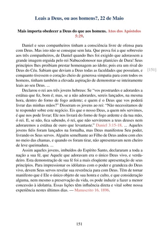 Leais a Deus, ou aos homens?, 22 de Maio

 Mais importa obedecer a Deus do que aos homens. Atos dos Apóstolos
                               5:29.

    Daniel e seus companheiros tinham a consciência livre de ofensa para
com Deus. Mas isto não se consegue sem luta. Que prova foi a que sobreveio
aos três companheiros, de Daniel quando lhes foi exigido que adorassem a
grande imagem erguida pelo rei Nabucodonosor nas planícies de Dura! Seus
princípios lhes proibiam prestar homenagem ao ídolo; pois era um rival do
Deus do Céu. Sabiam que deviam a Deus todas as faculdades que possuíam, e       [151]
conquanto tivessem o coração cheio de generosa simpatia para com todos os
homens, tinham também a elevada aspiração de demonstrar-se inteiramente
leais ao seu Deus. ...
    Declarou o rei aos três jovens hebreus: Se “vos prostrardes e adorardes a
estátua que ﬁz, bom é; mas, se a não adorardes, sereis lançados, na mesma
hora, dentro do forno de fogo ardente; e quem é o Deus que vos poderá
livrar das minhas mãos?” Disseram os jovens ao rei: “Não necessitamos de
te responder sobre este negócio. Eis que o nosso Deus, a quem nós servimos,
é que nos pode livrar; Ele nos livrará do forno de fogo ardente e da tua mão,
ó rei. E, se não, ﬁca sabendo, ó rei, que não serviremos a teus deuses nem
adoraremos a estátua de ouro que levantaste.” Daniel 3:15-18. ... Aqueles
jovens ﬁéis foram lançados na fornalha, mas Deus manifestou Seu poder,
livrando os Seus servos. Alguém semelhante ao Filho de Deus andou com eles
no meio das chamas, e quando os foram tirar, não apresentavam nem cheiro
de leve queimadura. ...
    Assim aqueles jovens, imbuídos do Espírito Santo, declararam a toda a
nação a sua fé, que Aquele que adoravam era o único Deus vivo, e verda-
deiro. Esta demonstração de sua fé foi a mais eloqüente apresentação de seus
princípios. Para impressionar os idólatras com o poder e grandeza do Deus
vivo, devem Seus servos revelar sua reverência para com Deus. Têm de tornar
manifesto que é Ele o único objeto de sua honra e culto, e que consideração
alguma, nem mesmo a preservação da vida, os pode induzir a fazer a menor
concessão à idolatria. Essas lições têm inﬂuência direta e vital sobre nossa
experiência nestes últimos dias. — Manuscrito 16, 1896.




                                    151
 