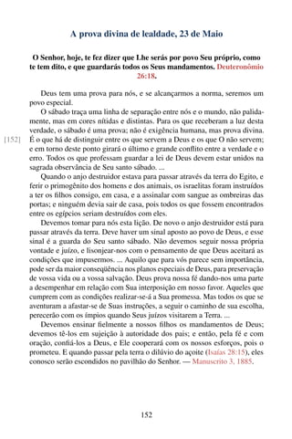 A prova divina de lealdade, 23 de Maio

         O Senhor, hoje, te fez dizer que Lhe serás por povo Seu próprio, como
        te tem dito, e que guardarás todos os Seus mandamentos. Deuteronômio
                                          26:18.

            Deus tem uma prova para nós, e se alcançarmos a norma, seremos um
        povo especial.
            O sábado traça uma linha de separação entre nós e o mundo, não palida-
        mente, mas em cores nítidas e distintas. Para os que receberam a luz desta
        verdade, o sábado é uma prova; não é exigência humana, mas prova divina.
[152]   É o que há de distinguir entre os que servem a Deus e os que O não servem;
        e em torno deste ponto girará o último e grande conﬂito entre a verdade e o
        erro. Todos os que professam guardar a lei de Deus devem estar unidos na
        sagrada observância de Seu santo sábado. ...
            Quando o anjo destruidor estava para passar através da terra do Egito, e
        ferir o primogênito dos homens e dos animais, os israelitas foram instruídos
        a ter os ﬁlhos consigo, em casa, e a assinalar com sangue as ombreiras das
        portas; e ninguém devia sair de casa, pois todos os que fossem encontrados
        entre os egípcios seriam destruídos com eles.
            Devemos tomar para nós esta lição. De novo o anjo destruidor está para
        passar através da terra. Deve haver um sinal aposto ao povo de Deus, e esse
        sinal é a guarda do Seu santo sábado. Não devemos seguir nossa própria
        vontade e juízo, e lisonjear-nos com o pensamento de que Deus aceitará as
        condições que impusermos. ... Aquilo que para vós parece sem importância,
        pode ser da maior conseqüência nos planos especiais de Deus, para preservação
        de vossa vida ou a vossa salvação. Deus prova nossa fé dando-nos uma parte
        a desempenhar em relação com Sua interposição em nosso favor. Aqueles que
        cumprem com as condições realizar-se-á a Sua promessa. Mas todos os que se
        aventuram a afastar-se de Suas instruções, a seguir o caminho de sua escolha,
        perecerão com os ímpios quando Seus juízos visitarem a Terra. ...
            Devemos ensinar ﬁelmente a nossos ﬁlhos os mandamentos de Deus;
        devemos tê-los em sujeição à autoridade dos pais; e então, pela fé e com
        oração, conﬁá-los a Deus, e Ele cooperará com os nossos esforços, pois o
        prometeu. E quando passar pela terra o dilúvio do açoite (Isaías 28:15), eles
        conosco serão escondidos no pavilhão do Senhor. — Manuscrito 3, 1885.




                                            152
 