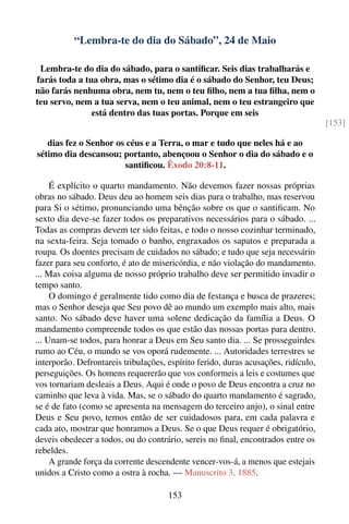 “Lembra-te do dia do Sábado”, 24 de Maio

 Lembra-te do dia do sábado, para o santiﬁcar. Seis dias trabalharás e
farás toda a tua obra, mas o sétimo dia é o sábado do Senhor, teu Deus;
não farás nenhuma obra, nem tu, nem o teu ﬁlho, nem a tua ﬁlha, nem o
teu servo, nem a tua serva, nem o teu animal, nem o teu estrangeiro que
               está dentro das tuas portas. Porque em seis
                                                                                    [153]

   dias fez o Senhor os céus e a Terra, o mar e tudo que neles há e ao
sétimo dia descansou; portanto, abençoou o Senhor o dia do sábado e o
                       santiﬁcou. Êxodo 20:8-11.

     É explícito o quarto mandamento. Não devemos fazer nossas próprias
obras no sábado. Deus deu ao homem seis dias para o trabalho, mas reservou
para Si o sétimo, pronunciando uma bênção sobre os que o santiﬁcam. No
sexto dia deve-se fazer todos os preparativos necessários para o sábado. ...
Todas as compras devem ter sido feitas, e todo o nosso cozinhar terminado,
na sexta-feira. Seja tomado o banho, engraxados os sapatos e preparada a
roupa. Os doentes precisam de cuidados no sábado; e tudo que seja necessário
fazer para seu conforto, é ato de misericórdia, e não violação do mandamento.
... Mas coisa alguma de nosso próprio trabalho deve ser permitido invadir o
tempo santo.
     O domingo é geralmente tido como dia de festança e busca de prazeres;
mas o Senhor deseja que Seu povo dê ao mundo um exemplo mais alto, mais
santo. No sábado deve haver uma solene dedicação da família a Deus. O
mandamento compreende todos os que estão das nossas portas para dentro.
... Unam-se todos, para honrar a Deus em Seu santo dia. ... Se prosseguirdes
rumo ao Céu, o mundo se vos oporá rudemente. ... Autoridades terrestres se
interporão. Defrontareis tribulações, espírito ferido, duras acusações, ridículo,
perseguições. Os homens requererão que vos conformeis a leis e costumes que
vos tornariam desleais a Deus. Aqui é onde o povo de Deus encontra a cruz no
caminho que leva à vida. Mas, se o sábado do quarto mandamento é sagrado,
se é de fato (como se apresenta na mensagem do terceiro anjo), o sinal entre
Deus e Seu povo, temos então de ser cuidadosos para, em cada palavra e
cada ato, mostrar que honramos a Deus. Se o que Deus requer é obrigatório,
deveis obedecer a todos, ou do contrário, sereis no ﬁnal, encontrados entre os
rebeldes.
     A grande força da corrente descendente vencer-vos-á, a menos que estejais
unidos a Cristo como a ostra à rocha. — Manuscrito 3, 1885.

                                      153
 