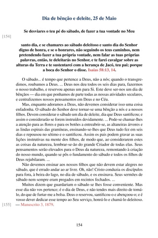 Dia de bênção e deleite, 25 de Maio

             Se desviares o teu pé do sábado, de fazer a tua vontade no Meu
[154]

           santo dia, e se chamares ao sábado deleitoso e santo dia do Senhor
          digno de honra, e se o honrares, não seguindo os teus caminhos, nem
          pretendendo fazer a tua própria vontade, nem falar as tuas próprias
           palavras, então, te deleitarás no Senhor, e te farei cavalgar sobre as
        alturas da Terra e te sustentarei com a herança de Jacó, teu pai; porque
                         a boca do Senhor o disse. Isaías 58:13, 14.

             O sábado... é tempo que pertence a Deus, não a nós; quando o transgre-
        dimos, roubamos a Deus. ... Deus nos deu todos os seis dias para, fazermos
        o nosso trabalho, e reservou apenas um para Si. Este deve ser-nos um dia de
        bênçãos — dia em que ponhamos de parte todas as nossas atividades seculares,
        e centralizemos nossos pensamentos em Deus e no Céu.
             Mas, enquanto adoramos a Deus, não devemos considerar isso uma coisa
        enfadonha. O sábado do Senhor deve tornar-se uma bênção a nós e a nossos
        ﬁlhos. Devem considerar o sábado um dia de deleite, dia que Deus santiﬁcou; e
        assim o considerarão se forem instruídos devidamente. ... Pode-se chamar-lhes
        a atenção para as ﬂores e para os botões a entreabrir-se, as altaneiras árvores e
        as lindas espirais das gramíneas, ensinando-se-lhes que Deus tudo fez em seis
        dias e repousou no sétimo e o santiﬁcou. Assim os pais podem gravar as suas
        lições instrutivas na mente dos ﬁlhos, de modo que, ao considerarem estes
        as coisas da natureza, lembrar-se-ão do grande Criador de todas elas. Seus
        pensamentos serão elevados para o Deus da natureza, remontando à criação
        do nosso mundo, quando se pôs o fundamento do sábado e todos os ﬁlhos de
        Deus rejubilaram. ...
             Não devemos ensinar aos nossos ﬁlhos que não devem estar alegres no
        sábado, que é errado andar ao ar livre. Oh, não! Cristo conduzia os discípulos
        para fora, à beira do lago, no dia de sábado, e os ensinava. Seus sermões de
        sábado nem sempre eram pregados em recintos fechados. ...
             Muitos dizem que guardariam o sábado se lhes fosse conveniente. Mas
        esse dia não vos pertence; é o dia de Deus, e não tendes mais direito de tomá-
        lo, do que de furtar-me a bolsa. Deus o reservou, santiﬁcou-o e abençoou-o; e é
        vosso dever dedicar esse tempo ao Seu serviço, honrá-lo e chamá-lo deleitoso.
[155]   — Manuscrito 3, 1879.



                                              154
 