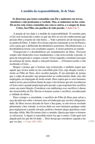 A medida da responsabilidade, 26 de Maio

  Se dissermos que temos comunhão com Ele e andarmos em trevas,
mentimos e não praticamos a verdade. Mas, se andarmos na luz, como
Ele na luz está, temos comunhão uns com os outros, e o sangue de Jesus
      Cristo, Seu Filho, nos puriﬁca de todo pecado. 1 João 1:6, 7.

    A porção de luz dada é a medida da responsabilidade. O caminho para
o Céu será esclarecido a todos os que são ﬁéis no uso do conhecimento que
possam obter a respeito da vida futura. ... Vede o primeiro ato de transgressão,
no jardim do Éden. A Adão e Eva foram expostas claramente as leis do Paraíso,
com a pena que a deliberada desobediência acarretaria. Desobedeceram, e a
desobediência trouxe seus resultados seguros. A morte penetrou no mundo.
    Transgressão é a desobediência aos mandamentos de Deus. Tivessem
sempre sido obedecidos esses mandamentos, e não teria existido o pecado. A
pena da transgressão é sempre a morte. Cristo impediu a imediata execução
da sentença de morte, dando a vida pelo homem. ... O homem recebe a vida
recebendo a Cristo. ...
    Requer a justiça que o homem seja esclarecido, e também requer que
aquele que recusa andar na luz concedida pelo Céu, cuja doação custou a
morte ao Filho de Deus, deve receber punição. É um princípio de justiça
que a culpa do pecador seja proporcional ao conhecimento dado, mas não
empregado, ou empregado de modo errado. Deus espera que os seres humanos
andem na luz, para testiﬁcar diante de anjos e dos homens que eles reconhecem
a Cristo como a grande propiciação pelo pecado, e que respeitam Seu sacrifício
como sua maior bênção. Considerar com indiferença esse sacrifício é abusar
das misericórdias do Pai. Devem os homens aceitar o sacrifício, reconhecendo
a validade da oferta. ...
    Para o tempo e a eternidade, o sacrifício do Filho de Deus para salvar a
raça decaída terá sobre o homem uma reivindicação que envolve obrigatorie-
dade. Se Deus tivesse deixado de fazer a Sua parte, se não tivesse revelado
plenamente a Sua vontade, se tivesse dado aos seres humanos qualquer razão
para negligenciar a grande salvação, poderia o homem alegar ignorância como
desculpa válida. Mas Ele tornou claro o caminho. Queria que todos os homens
se salvassem. A alguns é concedida maior luz que a outros. Cada qual será
julgado pela luz que lhe foi dada. ... Deus deseja que considereis sagrada a luz
que vos deu. — Carta 180, 1902.                                                    [156]




                                     155
 