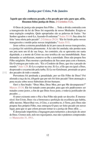 Justiça por Cristo, 9 de Janeiro

       Àquele que não conheceu pecado, o fez pecado por nós; para que, nEle,
                 fôssemos feitos justiça de Deus. 2 Coríntios 5:21.

           O Deus de justiça não poupou Seu Filho. ... Toda a dívida contraída com
       a transgressão da lei de Deus foi requerida de nosso Mediador. Exigiu-se
       uma expiação completa. Quão apropriadas são as palavras de Isaías: “Ao
       Senhor agradou o moê-Lo, fazendo-O enfermar.” Isaías 53:10. Sua alma foi
       feita “uma oferta pelo pecado”. 2 Crônicas 29:24. “Ele foi ferido pelas nossas
       transgressões e moído pelas nossas iniqüidades.” Isaías 53:5.
           Jesus sofreu a extrema penalidade da lei por causa de nossas transgressões,
       e a justiça foi satisfeita plenamente. A lei não foi anulada; não perdeu nem
       um jota nem um til de sua força. Ao contrário, ela se apresenta em santa
       dignidade, e a morte de Cristo na cruz testiﬁca de sua imutabilidade. Suas
       demandas se satisﬁzeram, manteve-se-lhe a autoridade. Deus não poupou Seu
       Filho unigênito. Para mostrar a profundeza de Seu amor para com o homem,
       Ele O entregou por todos nós. “Eis o Cordeiro de Deus, que tira o pecado do
       mundo.” João 1:29. Ei-Lo a expirar na cruz. Ei-Lo, a Ele que era igual a Deus,
       desprezado e escarnecido pela turba. Ei-Lo no Getsêmani, prostrado ao peso
[11]   dos pecados de todo o mundo.
           Porventura foi perdoada a penalidade, por ser Ele Filho de Deus? Foi
       afastada a taça da ira, dAquele que por nós foi feito pecado? Sem atenuação a
       pena recaiu sobre nosso Substituto divino-humano.
           Ouvi o Seu brado: “Deus Meu, Deus Meu, por que Me desamparaste?”
       Marcos 15:34. Ele foi tratado como pecador, para que nós pudéssemos ser
       tratados como justos, a ﬁm de que Deus fosse justo, e todavia justiﬁcador do
       pecador. ...
           O amor existente entre o Pai e Seu Filho não pode ser descrito. É imensu-
       rável. Em Cristo, Deus viu a formosura e perfeição da excelência que habita,
       nEle mesmo. Maravilhai-vos, ó Céus, e assombra-te, ó Terra, pois Deus não
       poupou Seu próprio Filho, mas entregou-O para ser feito pecado em nosso
       lugar, para que os que crêem possam tornar-se a justiça de Deus nEle. ...
           É demasiado imperfeita a linguagem para tentarmos a descrição do amor
       de Deus. Cremos nele, nele nos regozijamos, mas não o podemos compreender.
       — Manuscrito 31, 1911.




                                             12
 