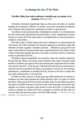 A estampa do céu, 27 de Maio

            Foi dito: Olha, faze tudo conforme o modelo que, no monte, se te
                                  mostrou. Hebreus 8:5.

            O Senhor ministrou importante lição ao Seu povo de todos os séculos
        quando deu instruções a Moisés, no monte, acerca da construção do taberná-
        culo. Naquela obra exigiu Ele a perfeição em todos os pormenores.
            Ao tornar-se mais pronunciada a impiedade no mundo, e os ensinamentos
        do mal serem mais plenamente desenvolvidos e mais amplamente aceitos,
        devem os ensinos de Cristo apresentar-se exempliﬁcados na vida de homens e
        mulheres convertidos. ...
            Em tudo o que o cristão lançar mão, deve entretecer-se o pensamento da
        vida eterna. Se a obra efetuada é de natureza agrícola ou mecânica, pode não
        obstante ser feita segundo o modelo celestial. ... Mediante a graça de Cristo
        todas as providências foram tomadas para o aperfeiçoamento do caráter cristão
        e Deus é honrado quando Seu povo, em todo o seu trato social e comercial,
        revela os princípios do Céu. ...
            O Senhor requer integridade, nos menores como nos maiores negócios.
        Os que hão de, aﬁnal, ser aceitos como membros das cortes celestiais serão
        homens e mulheres que aqui na Terra procuraram pôr a impressão do Céu sobre
        suas tarefas terrestres. A ﬁm de que o tabernáculo terrestre possa representar o
        celestial, tem de ser perfeito em todas as suas partes, e tem de ser, nos mínimos
        pormenores, semelhante ao modelo do Céu. Assim se dá com o caráter dos
        que serão aﬁnal aceitos à vista do Céu.
            O Filho de Deus desceu à Terra para que nEle pudessem os homens e
        mulheres ter uma representação do caráter perfeito, que, só, pode ser aceito
        por Deus. Pela graça de Cristo foram tomadas todas as providências para a
        salvação da família humana. É possível que toda transação feita pelos que
        alegam ser cristãos seja pura como foram os atos de Cristo. E a pessoa que
        aceita as virtudes do caráter de Cristo, e apropria os méritos de Sua vida, é à
        vista de Deus tão preciosa como o foi Seu Filho amado. — The Review and
[157]   Herald, 11 de Janeiro de 1912.




                                              156
 