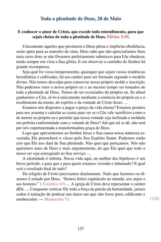 Toda a plenitude de Deus, 28 de Maio

E conhecer o amor de Cristo, que excede todo entendimento, para que
       sejais cheios de toda a plenitude de Deus. Efésios 3:19.

    Unicamente aqueles que prestarem a Deus plena e implícita obediência,
serão aptos para as mansões de cima. Deus sabe que não apreciaríamos Seus
mais raros dons se não fôssemos perfeitamente submissos para Lhe obedecer,
tendo sempre em vista a Sua glória. E em observar o caminho do Senhor há
grande recompensa.
    Seja qual for vosso temperamento, quaisquer que sejam vossas tendências
hereditárias e cultivadas, há um caráter para ser formado segundo o modelo
divino. Não temos desculpa para conservar nosso próprio molde e inscrição.
Não podemos reter o nosso próprio eu e ao mesmo tempo ser tomados de
toda a plenitude de Deus. Temos de ser esvaziados do próprio eu. Se aﬁnal
ganharmos o Céu, sê-lo-á unicamente mediante a renúncia do próprio eu e o
recebimento da mente, do espírito e da vontade de Cristo Jesus. ...
    Estamos nós dispostos a pagar o preço da vida eterna? Estamos prontos
para nos assentar e calcular as custas para ver se o Céu vale sacrifícios como o
de morrer ao próprio eu e permitir que nossa vontade seja inclinada e moldada
em perfeita conformidade com a vontade de Deus? Até que tal se dê, não será
por nós experimentada a transformadora graça de Deus.
    Logo que apresentemos ao Senhor Jesus e Sua causa nossa natureza es-
vaziada, Ele preencherá o vácuo pelo Seu Espírito Santo. Podemos então
crer que Ele nos dará de Sua plenitude. Não quer que pereçamos. Nós não
queremos mais de Deus e mais urgentemente, do que Ele quer que todo o
nosso ser seja consagrado ao Seu serviço. ...
    A eternidade é inﬁnita. Nossa vida aqui, na melhor das hipóteses é um
breve período, e para que e para quem estamos vivendo e labutando? E qual
será o resultado ﬁnal de tudo?
    Da religião de Cristo precisamos diariamente. Tudo que fazemos ou di-
zemos é notado por Deus. “Somos feitos espetáculo ao mundo, aos anjos e
aos homens.” 1 Coríntios 4:9. ... A igreja de Cristo deve representar o caráter
dEle. ... Conquanto sentisse Ele toda a força da paixão da humanidade, jamais
cedeu à tentação de praticar um único ato que não fosse puro, ediﬁcante e
enobrecedor. — Manuscrito 73.                                                      [158]




                                     157
 