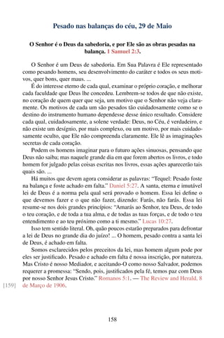 Pesado nas balanças do céu, 29 de Maio

           O Senhor é o Deus da sabedoria, e por Ele são as obras pesadas na
                                balança. 1 Samuel 2:3.

            O Senhor é um Deus de sabedoria. Em Sua Palavra é Ele representado
        como pesando homens, seu desenvolvimento do caráter e todos os seus moti-
        vos, quer bons, quer maus. ...
            É do interesse eterno de cada qual, examinar o próprio coração, e melhorar
        cada faculdade que Deus lhe concedeu. Lembrem-se todos de que não existe,
        no coração de quem quer que seja, um motivo que o Senhor não veja clara-
        mente. Os motivos de cada um são pesados tão cuidadosamente como se o
        destino do instrumento humano dependesse desse único resultado. Considere
        cada qual, cuidadosamente, a solene verdade: Deus, no Céu, é verdadeiro, e
        não existe um desígnio, por mais complexo, ou um motivo, por mais cuidado-
        samente oculto, que Ele não compreenda claramente. Ele lê as imaginações
        secretas de cada coração.
            Podem os homens imaginar para o futuro ações sinuosas, pensando que
        Deus não saiba; mas naquele grande dia em que forem abertos os livros, e todo
        homem for julgado pelas coisas escritas nos livros, essas ações aparecerão tais
        quais são. ...
            Há muitos que devem agora considerar as palavras: “Tequel: Pesado foste
        na balança e foste achado em falta.” Daniel 5:27. A santa, eterna e imutável
        lei de Deus é a norma pela qual será provado o homem. Essa lei deﬁne o
        que devemos fazer e o que não fazer, dizendo: Farás, não farás. Essa lei
        resume-se nos dois grandes princípios: “Amarás ao Senhor, teu Deus, de todo
        o teu coração, e de toda a tua alma, e de todas as tuas forças, e de todo o teu
        entendimento e ao teu próximo como a ti mesmo.” Lucas 10:27.
            Isso tem sentido literal. Oh, quão poucos estarão preparados para defrontar
        a lei de Deus no grande dia do juízo! ... O homem, pesado contra a santa lei
        de Deus, é achado em falta.
            Somos esclarecidos pelos preceitos da lei, mas homem algum pode por
        eles ser justiﬁcado. Pesado e achado em falta é nossa inscrição, por natureza.
        Mas Cristo é nosso Mediador, e aceitando-O como nosso Salvador, podemos
        requerer a promessa: “Sendo, pois, justiﬁcados pela fé, temos paz com Deus
        por nosso Senhor Jesus Cristo.” Romanos 5:1. — The Review and Herald, 8
[159]   de Março de 1906.




                                             158
 