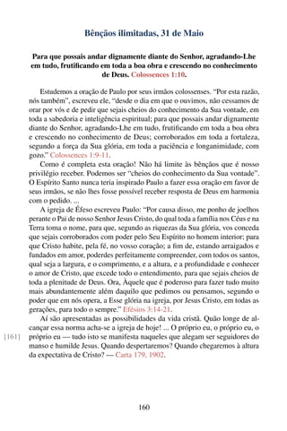 Bênçãos ilimitadas, 31 de Maio

        Para que possais andar dignamente diante do Senhor, agradando-Lhe
        em tudo, frutiﬁcando em toda a boa obra e crescendo no conhecimento
                             de Deus. Colossences 1:10.

            Estudemos a oração de Paulo por seus irmãos colossenses. “Por esta razão,
        nós também”, escreveu ele, “desde o dia em que o ouvimos, não cessamos de
        orar por vós e de pedir que sejais cheios do conhecimento da Sua vontade, em
        toda a sabedoria e inteligência espiritual; para que possais andar dignamente
        diante do Senhor, agradando-Lhe em tudo, frutiﬁcando em toda a boa obra
        e crescendo no conhecimento de Deus; corroborados em toda a fortaleza,
        segundo a força da Sua glória, em toda a paciência e longanimidade, com
        gozo.” Colossences 1:9-11.
            Como é completa esta oração! Não há limite às bênçãos que é nosso
        privilégio receber. Podemos ser “cheios do conhecimento da Sua vontade”.
        O Espírito Santo nunca teria inspirado Paulo a fazer essa oração em favor de
        seus irmãos, se não lhes fosse possível receber resposta de Deus em harmonia
        com o pedido. ...
            A igreja de Éfeso escreveu Paulo: “Por causa disso, me ponho de joelhos
        perante o Pai de nosso Senhor Jesus Cristo, do qual toda a família nos Céus e na
        Terra toma o nome, para que, segundo as riquezas da Sua glória, vos conceda
        que sejais corroborados com poder pelo Seu Espírito no homem interior; para
        que Cristo habite, pela fé, no vosso coração; a ﬁm de, estando arraigados e
        fundados em amor, poderdes perfeitamente compreender, com todos os santos,
        qual seja a largura, e o comprimento, e a altura, e a profundidade e conhecer
        o amor de Cristo, que excede todo o entendimento, para que sejais cheios de
        toda a plenitude de Deus. Ora, Àquele que é poderoso para fazer tudo muito
        mais abundantemente além daquilo que pedimos ou pensamos, segundo o
        poder que em nós opera, a Esse glória na igreja, por Jesus Cristo, em todas as
        gerações, para todo o sempre.” Efésios 3:14-21.
            Aí são apresentadas as possibilidades da vida cristã. Quão longe de al-
        cançar essa norma acha-se a igreja de hoje! ... O próprio eu, o próprio eu, o
[161]   próprio eu — tudo isto se manifesta naqueles que alegam ser seguidores do
        manso e humilde Jesus. Quando despertaremos? Quando chegaremos à altura
        da expectativa de Cristo? — Carta 179, 1902.




                                             160
 