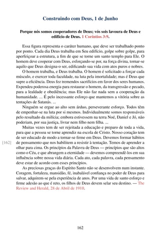 Construindo com Deus, 1 de Junho

          Porque nós somos cooperadores de Deus; vós sois lavoura de Deus e
                          edifício de Deus. 1 Coríntios 3:9.

            Essa ﬁgura representa o caráter humano, que deve ser trabalhado ponto
        por ponto. Cada dia Deus trabalha em Seu edifício, golpe sobre golpe, para
        aperfeiçoar a estrutura, a ﬁm de que se torne um santo templo para Ele. O
        homem deve cooperar com Deus, esforçando-se por, na força divina, tornar-se
        aquilo que Deus designa-o ser, ediﬁcando sua vida com atos puros e nobres.
            O homem trabalha, e Deus trabalha. O homem é solicitado a forçar cada
        músculo, e exercer toda faculdade, na luta pela imortalidade; mas é Deus que
        supre a eﬁciência. Deus fez tremendos sacrifícios em favor dos seres humanos.
        Expendeu poderosa energia para restaurar o homem, da transgressão e pecado,
        para a lealdade e obediência; mas Ele não faz nada sem a cooperação da
        humanidade. ... É pelo incessante esforço que mantemos a vitória sobre as
        tentações de Satanás. ...
            Ninguém se ergue ao alto sem árduo, perseverante esforço. Todos têm
        de empenhar-se na luta por si mesmos. Individualmente somos responsáveis
        pelo resultado da milícia; embora estivessem na terra Noé, Daniel e Jó, não
        poderiam, por sua justiça, livrar nem ﬁlho nem ﬁlha. ...
            Muitas vezes tem de ser rejeitada a educação e preparo de toda a vida,
        para que a pessoa se torne aprendiz na escola de Cristo. Nosso coração tem
        de ser educado de modo a tornar-se ﬁrme em Deus. Devemos formar hábitos
[162]   de pensamento que nos habilitem a resistir à tentação. Temos de aprender a
        olhar para cima. Os princípios da Palavra de Deus — princípios que são altos
        como o Céu, e que abrangem a eternidade — devemos compreendê-los em sua
        inﬂuência sobre nossa vida diária. Cada ato, cada palavra, cada pensamento
        deve estar de acordo com esses princípios.
            As preciosas graças do Espírito Santo não se desenvolvem num instante.
        Coragem, fortaleza, mansidão, fé, inabalável conﬁança no poder de Deus para
        salvar, adquirem-se pela experiência de anos. Por uma vida de santo esforço e
        ﬁrme adesão ao que é reto, os ﬁlhos de Deus devem selar seu destino. — The
        Review and Herald, 28 de Abril de 1910.




                                            162
 