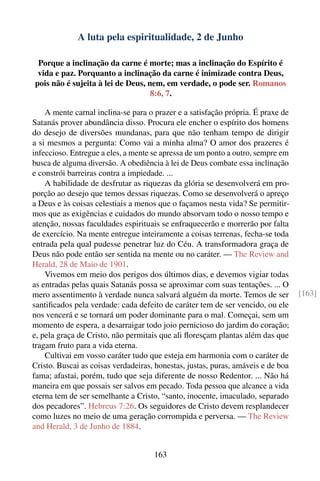A luta pela espiritualidade, 2 de Junho

 Porque a inclinação da carne é morte; mas a inclinação do Espírito é
 vida e paz. Porquanto a inclinação da carne é inimizade contra Deus,
pois não é sujeita à lei de Deus, nem, em verdade, o pode ser. Romanos
                                   8:6, 7.

    A mente carnal inclina-se para o prazer e a satisfação própria. É praxe de
Satanás prover abundância disso. Procura ele encher o espírito dos homens
do desejo de diversões mundanas, para que não tenham tempo de dirigir
a si mesmos a pergunta: Como vai a minha alma? O amor dos prazeres é
infeccioso. Entregue a eles, a mente se apressa de um ponto a outro, sempre em
busca de alguma diversão. A obediência à lei de Deus combate essa inclinação
e constrói barreiras contra a impiedade. ...
    A habilidade de desfrutar as riquezas da glória se desenvolverá em pro-
porção ao desejo que temos dessas riquezas. Como se desenvolverá o apreço
a Deus e às coisas celestiais a menos que o façamos nesta vida? Se permitir-
mos que as exigências e cuidados do mundo absorvam todo o nosso tempo e
atenção, nossas faculdades espirituais se enfraquecerão e morrerão por falta
de exercício. Na mente entregue inteiramente a coisas terrenas, fecha-se toda
entrada pela qual pudesse penetrar luz do Céu. A transformadora graça de
Deus não pode então ser sentida na mente ou no caráter. — The Review and
Herald, 28 de Maio de 1901.
    Vivemos em meio dos perigos dos últimos dias, e devemos vigiar todas
as entradas pelas quais Satanás possa se aproximar com suas tentações. ... O
mero assentimento à verdade nunca salvará alguém da morte. Temos de ser           [163]
santiﬁcados pela verdade: cada defeito de caráter tem de ser vencido, ou ele
nos vencerá e se tornará um poder dominante para o mal. Começai, sem um
momento de espera, a desarraigar todo joio pernicioso do jardim do coração;
e, pela graça de Cristo, não permitais que ali ﬂoresçam plantas além das que
tragam fruto para a vida eterna.
    Cultivai em vosso caráter tudo que esteja em harmonia com o caráter de
Cristo. Buscai as coisas verdadeiras, honestas, justas, puras, amáveis e de boa
fama; afastai, porém, tudo que seja diferente de nosso Redentor. ... Não há
maneira em que possais ser salvos em pecado. Toda pessoa que alcance a vida
eterna tem de ser semelhante a Cristo, “santo, inocente, imaculado, separado
dos pecadores”. Hebreus 7:26. Os seguidores de Cristo devem resplandecer
como luzes no meio de uma geração corrompida e perversa. — The Review
and Herald, 3 de Junho de 1884.


                                     163
 