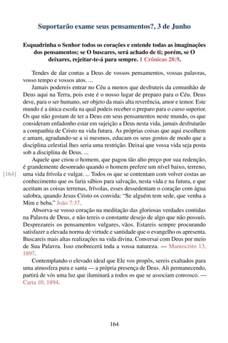 Suportarão exame seus pensamentos?, 3 de Junho

        Esquadrinha o Senhor todos os corações e entende todas as imaginações
           dos pensamentos; se O buscares, será achado de ti; porém, se O
                 deixares, rejeitar-te-á para sempre. 1 Crônicas 28:9.

            Tendes de dar contas a Deus de vossos pensamentos, vossas palavras,
        vosso tempo e vossos atos. ...
            Jamais podereis entrar no Céu a menos que desfruteis da comunhão de
        Deus aqui na Terra, pois este é o nosso lugar de preparo para o Céu. Deus
        deve, para o ser humano, ser objeto da mais alta reverência, amor e temor. Este
        mundo é a única escola na qual podeis receber o preparo para o curso superior.
        Os que não gostam de ter a Deus em seus pensamentos neste mundo, os que
        consideram enfadonho estar em sujeição a Deus nesta vida, jamais desfrutarão
        a companhia de Cristo na vida futura. As próprias coisas que aqui escolhem
        e amam, agradando-se a si mesmos, educam os seus gostos de modo que a
        disciplina celestial lhes seria uma restrição. Deixai que vossa vida seja posta
        sob a disciplina de Deus. ...
            Aquele que criou o homem, que pagou tão alto preço por sua redenção,
        é grandemente desonrado quando o homem prefere um nível baixo, terreno,
[164]   uma vida frívola e vulgar. ... Todos os que se contentam com volver costas ao
        conhecimento que os faria sábios para salvação, nesta vida e na futura, e que
        aceitam as coisas terrenas, frívolas, esses dessedentam o coração com água
        salobra, quando Jesus Cristo os convida: “Se alguém tem sede, que venha a
        Mim e beba.” João 7:37.
            Absorva-se vosso coração na meditação das gloriosas verdades contidas
        na Palavra de Deus, e não tereis o constante desejo de algo que não possuís.
        Desprezareis os pensamentos vulgares, vãos. Estareis sempre procurando
        satisfazer a elevada norma de virtude e santidade que o evangelho os apresenta.
        Buscareis mais altas realizações na vida divina. Conversai com Deus por meio
        de Sua Palavra. Isso enobrecerá toda a vossa natureza. — Manuscrito 13,
        1897.
            Contemplando o elevado ideal que Ele vos propôs, sereis exaltados para
        uma atmosfera pura e santa — a própria presença de Deus. Ali permanecendo,
        partirá de vós uma luz que iluminará a todos os que se associam convosco. —
        Carta 10, 1894.




                                             164
 