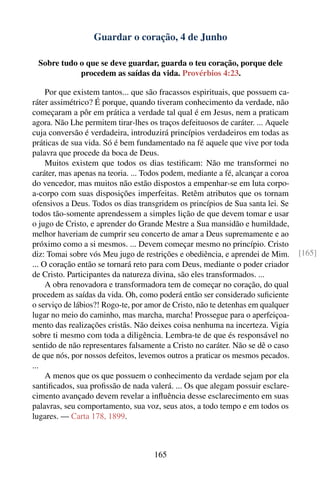 Guardar o coração, 4 de Junho

 Sobre tudo o que se deve guardar, guarda o teu coração, porque dele
            procedem as saídas da vida. Provérbios 4:23.

     Por que existem tantos... que são fracassos espirituais, que possuem ca-
ráter assimétrico? É porque, quando tiveram conhecimento da verdade, não
começaram a pôr em prática a verdade tal qual é em Jesus, nem a praticam
agora. Não Lhe permitem tirar-lhes os traços defeituosos de caráter. ... Aquele
cuja conversão é verdadeira, introduzirá princípios verdadeiros em todas as
práticas de sua vida. Só é bem fundamentado na fé aquele que vive por toda
palavra que procede da boca de Deus.
     Muitos existem que todos os dias testiﬁcam: Não me transformei no
caráter, mas apenas na teoria. ... Todos podem, mediante a fé, alcançar a coroa
do vencedor, mas muitos não estão dispostos a empenhar-se em luta corpo-
a-corpo com suas disposições imperfeitas. Retêm atributos que os tornam
ofensivos a Deus. Todos os dias transgridem os princípios de Sua santa lei. Se
todos tão-somente aprendessem a simples lição de que devem tomar e usar
o jugo de Cristo, e aprender do Grande Mestre a Sua mansidão e humildade,
melhor haveriam de cumprir seu concerto de amar a Deus supremamente e ao
próximo como a si mesmos. ... Devem começar mesmo no princípio. Cristo
diz: Tomai sobre vós Meu jugo de restrições e obediência, e aprendei de Mim.      [165]
... O coração então se tornará reto para com Deus, mediante o poder criador
de Cristo. Participantes da natureza divina, são eles transformados. ...
     A obra renovadora e transformadora tem de começar no coração, do qual
procedem as saídas da vida. Oh, como poderá então ser considerado suﬁciente
o serviço de lábios?! Rogo-te, por amor de Cristo, não te detenhas em qualquer
lugar no meio do caminho, mas marcha, marcha! Prossegue para o aperfeiçoa-
mento das realizações cristãs. Não deixes coisa nenhuma na incerteza. Vigia
sobre ti mesmo com toda a diligência. Lembra-te de que és responsável no
sentido de não representares falsamente a Cristo no caráter. Não se dê o caso
de que nós, por nossos defeitos, levemos outros a praticar os mesmos pecados.
...
     A menos que os que possuem o conhecimento da verdade sejam por ela
santiﬁcados, sua proﬁssão de nada valerá. ... Os que alegam possuir esclare-
cimento avançado devem revelar a inﬂuência desse esclarecimento em suas
palavras, seu comportamento, sua voz, seus atos, a todo tempo e em todos os
lugares. — Carta 178, 1899.



                                     165
 