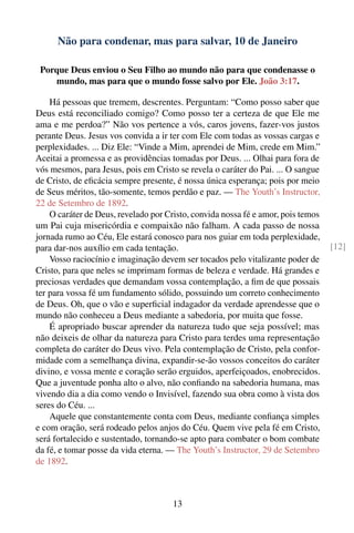 Não para condenar, mas para salvar, 10 de Janeiro

 Porque Deus enviou o Seu Filho ao mundo não para que condenasse o
    mundo, mas para que o mundo fosse salvo por Ele. João 3:17.

    Há pessoas que tremem, descrentes. Perguntam: “Como posso saber que
Deus está reconciliado comigo? Como posso ter a certeza de que Ele me
ama e me perdoa?” Não vos pertence a vós, caros jovens, fazer-vos justos
perante Deus. Jesus vos convida a ir ter com Ele com todas as vossas cargas e
perplexidades. ... Diz Ele: “Vinde a Mim, aprendei de Mim, crede em Mim.”
Aceitai a promessa e as providências tomadas por Deus. ... Olhai para fora de
vós mesmos, para Jesus, pois em Cristo se revela o caráter do Pai. ... O sangue
de Cristo, de eﬁcácia sempre presente, é nossa única esperança; pois por meio
de Seus méritos, tão-somente, temos perdão e paz. — The Youth’s Instructor,
22 de Setembro de 1892.
    O caráter de Deus, revelado por Cristo, convida nossa fé e amor, pois temos
um Pai cuja misericórdia e compaixão não falham. A cada passo de nossa
jornada rumo ao Céu, Ele estará conosco para nos guiar em toda perplexidade,
para dar-nos auxílio em cada tentação.                                            [12]
    Vosso raciocínio e imaginação devem ser tocados pelo vitalizante poder de
Cristo, para que neles se imprimam formas de beleza e verdade. Há grandes e
preciosas verdades que demandam vossa contemplação, a ﬁm de que possais
ter para vossa fé um fundamento sólido, possuindo um correto conhecimento
de Deus. Oh, que o vão e superﬁcial indagador da verdade aprendesse que o
mundo não conheceu a Deus mediante a sabedoria, por muita que fosse.
    É apropriado buscar aprender da natureza tudo que seja possível; mas
não deixeis de olhar da natureza para Cristo para terdes uma representação
completa do caráter do Deus vivo. Pela contemplação de Cristo, pela confor-
midade com a semelhança divina, expandir-se-ão vossos conceitos do caráter
divino, e vossa mente e coração serão erguidos, aperfeiçoados, enobrecidos.
Que a juventude ponha alto o alvo, não conﬁando na sabedoria humana, mas
vivendo dia a dia como vendo o Invisível, fazendo sua obra como à vista dos
seres do Céu. ...
    Aquele que constantemente conta com Deus, mediante conﬁança simples
e com oração, será rodeado pelos anjos do Céu. Quem vive pela fé em Cristo,
será fortalecido e sustentado, tornando-se apto para combater o bom combate
da fé, e tomar posse da vida eterna. — The Youth’s Instructor, 29 de Setembro
de 1892.



                                      13
 