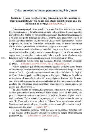 Cristo em todos os nossos pensamentos, 5 de Junho

          Sonda-me, ó Deus, e conhece o meu coração; prova-me e conhece os
         meus pensamentos. E vê se há em mim algum caminho mau e guia-me
                       pelo caminho eterno. Salmos 139:23, 24.

            Poucos compreendem ser um dever exercer domínio sobre os pensamen-
        tos e imaginações. É difícil manter a mente indisciplinada ﬁxa em assuntos
        proveitosos. Se, porém, os pensamentos não forem devidamente empregados,
        a religião não pode ﬂorescer na alma. O espírito deve preocupar-se com as
        coisas sagradas e eternas, ou, do contrário, há de nutrir pensamentos frívolos
        e superﬁciais. Tanto as faculdades intelectuais como as morais devem ser
        disciplinadas, e pelo exercício hão de se revigorar e aumentar.
            A ﬁm de entender direito esta questão, cumpre-nos lembrar que nosso
        coração é naturalmente depravado, e somos incapazes, por nós mesmos, de
        seguir uma reta direção. É unicamente pela graça de Deus, aliada ao mais
[166]   fervoroso esforço de nossa parte, que nos é possível obter a vitória.
            O intelecto, do mesmo modo que o coração, deve ser consagrado ao serviço
        de Deus. — Conselhos aos Professores, Pais e Estudantes, 544.
            Poucos acreditam que a humanidade tenha decaído tão baixo como decaiu,
        ou que ela seja tão saturadamente má, tão desesperadamente inimiga de Deus,
        como de fato é. ... Quando a mente não está sob a direta inﬂuência do Espírito
        de Deus, Satanás pode moldá-la segundo lhe apraz. Todas as faculdades
        racionais que ele controla, torná-las-á carnais. Opõe-se diretamente a Deus em
        seus sentimentos, pontos de vista, preferências, gostos e desgostos, escolhas e
        conduta; não tem prazer naquilo que Deus ama ou aprova, mas deleita-se nas
        coisas que Ele despreza. ...
            Se Cristo habita no coração, Ele estará em todos os nossos pensamentos.
        Nossos pensamentos mais profundos serão acerca dEle, de Seu amor, Sua
        pureza. Ele preencherá todas as câmaras do espírito. Nossas afeições centrar-
        se-ão em Jesus. Todas as nossas esperanças e expectativas serão relacionadas
        com Ele. Viver a vida presente pela fé no Filho de Deus, aguardando e amando
        Sua vinda, será a maior alegria. Ele será a nossa coroa de glória. Nosso coração
        repousará em Seu amor. — Carta 8, 1891.
            Os que educaram a mente de modo a deleitar-se em práticas espirituais são
        os que poderão ser trasladados, sem ser ofuscados pela pureza e transcendente
        glória do Céu. — Testimonies for the Church 2:267.




                                             166
 
