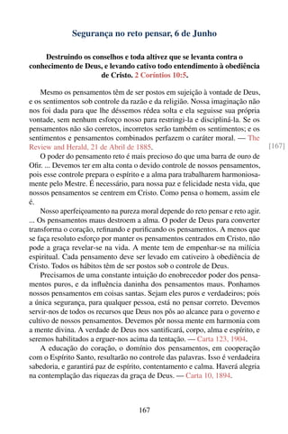 Segurança no reto pensar, 6 de Junho

    Destruindo os conselhos e toda altivez que se levanta contra o
conhecimento de Deus, e levando cativo todo entendimento à obediência
                    de Cristo. 2 Coríntios 10:5.

     Mesmo os pensamentos têm de ser postos em sujeição à vontade de Deus,
e os sentimentos sob controle da razão e da religião. Nossa imaginação não
nos foi dada para que lhe déssemos rédea solta e ela seguisse sua própria
vontade, sem nenhum esforço nosso para restringi-la e discipliná-la. Se os
pensamentos não são corretos, incorretos serão também os sentimentos; e os
sentimentos e pensamentos combinados perfazem o caráter moral. — The
Review and Herald, 21 de Abril de 1885.                                          [167]
     O poder do pensamento reto é mais precioso do que uma barra de ouro de
Oﬁr. ... Devemos ter em alta conta o devido controle de nossos pensamentos,
pois esse controle prepara o espírito e a alma para trabalharem harmoniosa-
mente pelo Mestre. É necessário, para nossa paz e felicidade nesta vida, que
nossos pensamentos se centrem em Cristo. Como pensa o homem, assim ele
é.
     Nosso aperfeiçoamento na pureza moral depende do reto pensar e reto agir.
... Os pensamentos maus destroem a alma. O poder de Deus para converter
transforma o coração, reﬁnando e puriﬁcando os pensamentos. A menos que
se faça resoluto esforço por manter os pensamentos centrados em Cristo, não
pode a graça revelar-se na vida. A mente tem de empenhar-se na milícia
espiritual. Cada pensamento deve ser levado em cativeiro à obediência de
Cristo. Todos os hábitos têm de ser postos sob o controle de Deus.
     Precisamos de uma constante intuição do enobrecedor poder dos pensa-
mentos puros, e da inﬂuência daninha dos pensamentos maus. Ponhamos
nossos pensamentos em coisas santas. Sejam eles puros e verdadeiros; pois
a única segurança, para qualquer pessoa, está no pensar correto. Devemos
servir-nos de todos os recursos que Deus nos pôs ao alcance para o governo e
cultivo de nossos pensamentos. Devemos pôr nossa mente em harmonia com
a mente divina. A verdade de Deus nos santiﬁcará, corpo, alma e espírito, e
seremos habilitados a erguer-nos acima da tentação. — Carta 123, 1904.
     A educação do coração, o domínio dos pensamentos, em cooperação
com o Espírito Santo, resultarão no controle das palavras. Isso é verdadeira
sabedoria, e garantirá paz de espírito, contentamento e calma. Haverá alegria
na contemplação das riquezas da graça de Deus. — Carta 10, 1894.



                                    167
 