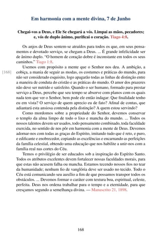 Em harmonia com a mente divina, 7 de Junho

        Chegai-vos a Deus, e Ele Se chegará a vós. Limpai as mãos, pecadores;
                e, vós de duplo ânimo, puriﬁcai o coração. Tiago 4:8.

            Os anjos de Deus sentem-se atraídos para todos os que, em seus pensa-
        mentos e devotado serviço, se chegam a Deus. ... É grande infelicidade ser
        de ânimo duplo. “O homem de coração dobre é inconstante em todos os seus
        caminhos.” Tiago 1:8.
            Usemos com propósito a mente que o Senhor nos deu. A ambição, a
[168]   cobiça, a mania de seguir as modas, os costumes e práticas do mundo, para
        não ser considerado esquisito, logo apagarão todas as linhas de distinção entre
        a maneira de conduta do cristão e as práticas do mundo. O amor dos prazeres
        não deve ser nutrido e satisfeito. Quando o ser humano, formado para prestar
        serviço a Deus, percebe que seu tempo se absorve com planos com os quais
        nada tem que ver o Senhor, bem pode ele então indagar: Que ﬁnalidade tenho
        eu em vista? O serviço de quem aprecio eu de fato? Aﬁnal de contas, que
        adiantará esta ansiosa contenda pela distinção? A quem estou servindo?
            Como mordomos sobre a propriedade do Senhor, devemos conservar
        o templo da alma limpo de todo o lixo e mancha do mundo. ... Todos os
        nossos talentos devem ser usados, todo pensamento combinado, toda faculdade
        exercida, no sentido de nos pôr em harmonia com a mente de Deus. Devemos
        adornar-nos com todas as graças do Espírito, imitando tudo que é reto, e puro,
        e ediﬁcante e enobrecedor, copiando as excelências e encarnando as perfeições
        da família celestial, obtendo uma educação que nos habilite a unir-nos com a
        família real nas cortes do Céu.
            Temos o privilégio de ser educados sob a inspiração do Espírito Santo.
        Todos os atributos excelentes devem fortalecer nossas faculdades morais, para
        que estas não acusem falha ou mancha. Estamos tecendo nossos ﬁos no tear
        da humanidade; nenhum ﬁo de vanglória deve ser usado no tecido. Todo o
        Céu está comunicando seu auxílio a ﬁm de que possamos transpor todos os
        obstáculos. ... Devemos formar o caráter com textura boa, espiritual, celeste,
        perfeita. Deus nos ordena trabalhar para o tempo e a eternidade, para que
        cresçamos segundo a semelhança divina. — Manuscrito 21, 1898.




                                             168
 