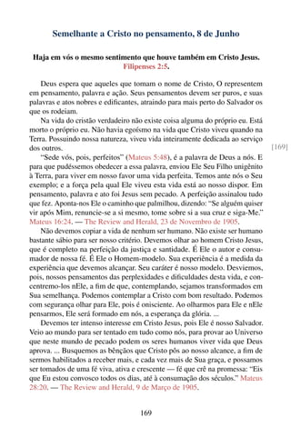 Semelhante a Cristo no pensamento, 8 de Junho

 Haja em vós o mesmo sentimento que houve também em Cristo Jesus.
                          Filipenses 2:5.

    Deus espera que aqueles que tomam o nome de Cristo, O representem
em pensamento, palavra e ação. Seus pensamentos devem ser puros, e suas
palavras e atos nobres e ediﬁcantes, atraindo para mais perto do Salvador os
que os rodeiam.
    Na vida do cristão verdadeiro não existe coisa alguma do próprio eu. Está
morto o próprio eu. Não havia egoísmo na vida que Cristo viveu quando na
Terra. Possuindo nossa natureza, viveu vida inteiramente dedicada ao serviço
dos outros.                                                                     [169]
    “Sede vós, pois, perfeitos” (Mateus 5:48), é a palavra de Deus a nós. E
para que pudéssemos obedecer a essa palavra, enviou Ele Seu Filho unigênito
à Terra, para viver em nosso favor uma vida perfeita. Temos ante nós o Seu
exemplo; e a força pela qual Ele viveu esta vida está ao nosso dispor. Em
pensamento, palavra e ato foi Jesus sem pecado. A perfeição assinalou tudo
que fez. Aponta-nos Ele o caminho que palmilhou, dizendo: “Se alguém quiser
vir após Mim, renuncie-se a si mesmo, tome sobre si a sua cruz e siga-Me.”
Mateus 16:24. — The Review and Herald, 23 de Novembro de 1905.
    Não devemos copiar a vida de nenhum ser humano. Não existe ser humano
bastante sábio para ser nosso critério. Devemos olhar ao homem Cristo Jesus,
que é completo na perfeição da justiça e santidade. É Ele o autor e consu-
mador de nossa fé. É Ele o Homem-modelo. Sua experiência é a medida da
experiência que devemos alcançar. Seu caráter é nosso modelo. Desviemos,
pois, nossos pensamentos das perplexidades e diﬁculdades desta vida, e con-
centremo-los nEle, a ﬁm de que, contemplando, sejamos transformados em
Sua semelhança. Podemos contemplar a Cristo com bom resultado. Podemos
com segurança olhar para Ele, pois é onisciente. Ao olharmos para Ele e nEle
pensarmos, Ele será formado em nós, a esperança da glória. ...
    Devemos ter intenso interesse em Cristo Jesus, pois Ele é nosso Salvador.
Veio ao mundo para ser tentado em tudo como nós, para provar ao Universo
que neste mundo de pecado podem os seres humanos viver vida que Deus
aprova. ... Busquemos as bênçãos que Cristo pôs ao nosso alcance, a ﬁm de
sermos habilitados a receber mais, e cada vez mais de Sua graça, e possamos
ser tomados de uma fé viva, ativa e crescente — fé que crê na promessa: “Eis
que Eu estou convosco todos os dias, até à consumação dos séculos.” Mateus
28:20. — The Review and Herald, 9 de Março de 1905.


                                    169
 