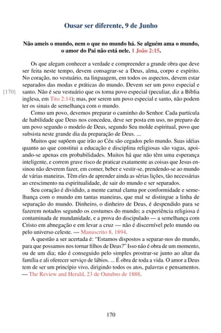 Ousar ser diferente, 9 de Junho

        Não ameis o mundo, nem o que no mundo há. Se alguém ama o mundo,
                      o amor do Pai não está nele. 1 João 2:15.

            Os que alegam conhecer a verdade e compreender a grande obra que deve
        ser feita neste tempo, devem consagrar-se a Deus, alma, corpo e espírito.
        No coração, no vestuário, na linguagem, em todos os aspectos, devem estar
        separados das modas e práticas do mundo. Devem ser um povo especial e
[170]   santo. Não é seu vestuário que os torna povo especial (peculiar, diz a Bíblia
        inglesa, em Tito 2:14); mas, por serem um povo especial e santo, não podem
        ter os sinais de semelhança com o mundo.
            Como um povo, devemos preparar o caminho do Senhor. Cada partícula
        de habilidade que Deus nos concedeu, deve ser posta em uso, no preparo de
        um povo segundo o modelo de Deus, segundo Seu molde espiritual, povo que
        subsista neste grande dia da preparação de Deus. ...
            Muitos que supõem que irão ao Céu são cegados pelo mundo. Suas idéias
        quanto ao que constitui a educação e disciplina religiosas são vagas, apoi-
        ando-se apenas em probabilidades. Muitos há que não têm uma esperança
        inteligente, e correm grave risco de praticar exatamente as coisas que Jesus en-
        sinou não deverem fazer, em comer, beber e vestir-se, prendendo-se ao mundo
        de várias maneiras. Têm eles de aprender ainda as sérias lições, tão necessárias
        ao crescimento na espiritualidade, de sair do mundo e ser separados.
            Seu coração é dividido, a mente carnal clama por conformidade e seme-
        lhança com o mundo em tantas maneiras, que mal se distingue a linha de
        separação do mundo. Dinheiro, o dinheiro de Deus, é despendido para se
        fazerem notados segundo os costumes do mundo; a experiência religiosa é
        contaminada de mundanidade, e a prova do discipulado — a semelhança com
        Cristo em abnegação e em levar a cruz — não é discernível pelo mundo ou
        pelo universo celeste. — Manuscrito 8, 1894.
            A questão a ser acertada é: “Estamos dispostos a separar-nos do mundo,
        para que possamos nos tornar ﬁlhos de Deus?” Isso não é obra de um momento,
        ou de um dia; não é conseguido pelo simples prostrar-se junto ao altar da
        família e ali oferecer serviço de lábios. ... É obra de toda a vida. O amor a Deus
        tem de ser um princípio vivo, dirigindo todos os atos, palavras e pensamentos.
        — The Review and Herald, 23 de Outubro de 1888.




                                               170
 