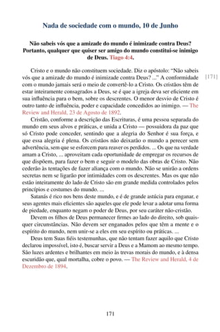 Nada de sociedade com o mundo, 10 de Junho

  Não sabeis vós que a amizade do mundo é inimizade contra Deus?
Portanto, qualquer que quiser ser amigo do mundo constitui-se inimigo
                         de Deus. Tiago 4:4.

    Cristo e o mundo não constituem sociedade. Diz o apóstolo: “Não sabeis
vós que a amizade do mundo é inimizade contra Deus? ...” A conformidade           [171]
com o mundo jamais será o meio de convertê-lo a Cristo. Os cristãos têm de
estar inteiramente consagrados a Deus, se é que a igreja deva ser eﬁciente em
sua inﬂuência para o bem, sobre os descrentes. O menor desvio de Cristo é
outro tanto de inﬂuência, poder e capacidade concedidos ao inimigo. — The
Review and Herald, 23 de Agosto de 1892.
    Cristão, conforme a descrição das Escrituras, é uma pessoa separada do
mundo em seus alvos e práticas, e unida a Cristo — possuidora da paz que
só Cristo pode conceder, sentindo que a alegria do Senhor é sua força, e
que essa alegria é plena. Os cristãos não deixarão o mundo a perecer sem
advertência, sem que se esforcem para reaver os perdidos. ... Os que na verdade
amam a Cristo, ... aproveitam cada oportunidade de empregar os recursos de
que dispõem, para fazer o bem e seguir o modelo das obras de Cristo. Não
cederão às tentações de fazer aliança com o mundo. Não se unirão a ordens
secretas nem se ligarão por intimidades com os descrentes. Mas os que não
estão inteiramente do lado de Cristo são em grande medida controlados pelos
princípios e costumes do mundo. ...
    Satanás é rico nos bens deste mundo, e é de grande astúcia para enganar, e
seus agentes mais eﬁcientes são aqueles que ele pode levar a adotar uma forma
de piedade, enquanto negam o poder de Deus, por seu caráter não-cristão.
    Devem os ﬁlhos de Deus permanecer ﬁrmes ao lado do direito, sob quais-
quer circunstâncias. Não devem ser enganados pelos que têm a mente e o
espírito do mundo, nem unir-se a eles em seu espírito ou práticas. ...
    Deus tem Suas ﬁéis testemunhas, que não tentam fazer aquilo que Cristo
declarou impossível, isto é, buscar servir a Deus e a Mamom ao mesmo tempo.
São luzes ardentes e brilhantes em meio às trevas morais do mundo, e à densa
escuridão que, qual mortalha, cobre o povo. — The Review and Herald, 4 de
Dezembro de 1894.




                                     171
 