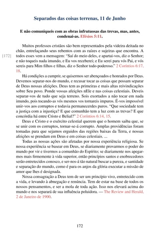 Separados das coisas terrenas, 11 de Junho

          E não comuniqueis com as obras infrutuosas das trevas, mas, antes,
                             condenai-as. Efésios 5:11.

            Muitos professos cristãos são bem representados pela videira deitada no
        chão, entrelaçando seus rebentos com as raízes e sujeiras que encontra. A
[172]   todos esses vem a mensagem: “Saí do meio deles, e apartai-vos, diz o Senhor;
        e não toqueis nada imundo, e Eu vos receberei; e Eu serei para vós Pai, e vós
        sereis para Mim ﬁlhos e ﬁlhas, diz o Senhor todo-poderoso.” 2 Coríntios 6:17,
        18.
            Há condições a cumprir, se quisermos ser abençoados e honrados por Deus.
        Devemos separar-nos do mundo, e recusar tocar as coisas que possam separar
        de Deus nossas afeições. Deus tem as primeiras e mais altas reivindicações
        sobre Seu povo. Ponde vossas afeições nEle e nas coisas celestiais. Deveis
        separar-vos de tudo que seja terreno. Sois exortados a não tocar em nada
        imundo, pois tocando-as vós mesmos vos tornareis impuros. É-vos impossível
        unir-vos aos corruptos e todavia permanecerdes puros. “Que sociedade tem
        a justiça com a injustiça? E que comunhão tem a luz com as trevas? E que
        concórdia há entre Cristo e Belial?” 2 Coríntios 6:14, 15.
            Deus e Cristo e o exército celestial querem que o homem saiba que, se
        se unir com os corruptos, tornar-se-á corrupto. Amplas providências foram
        tomadas para que sejamos erguidos das regiões baixas da Terra, e nossas
        afeições se prendam em Deus e em coisas celestiais. ...
            Todas as nossas ações são afetadas por nossa experiência religiosa. Se
        nossa experiência se basear em Deus, se diariamente provarmos o poder do
        mundo por vir e tivermos a comunhão do Espírito; se diariamente nos apegar-
        mos mais ﬁrmemente à vida superior, então princípios santos e enobrecedores
        serão entretecidos conosco, e ser-nos-á tão natural buscar a pureza, e santidade
        e separação do mundo, como é para os anjos da glória executar a missão de
        amor que lhes é designada.
            Nossa consagração a Deus tem de ser um princípio vivo, entretecido com
        a vida, e levando à abnegação e renúncia. Tem de estar na base de todos os
        nossos pensamentos, e ser a mola de toda ação. Isso nos elevará acima do
        mundo e nos separará de sua inﬂuência poluidora. — The Review and Herald,
        2 de Janeiro de 1900.




                                             172
 