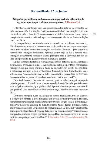 Desvencilhado, 12 de Junho

   Ninguém que milita se embaraça com negócio desta vida, a ﬁm de
      agradar àquele que o alistou para a guerra. 2 Timóteo 2:4.

     O Senhor Jesus deseja que Sua possessão adquirida se desvencilhe de
tudo que os expõe à tentação. Pertencemos ao Senhor, por criação; e perten-
cemos-Lhe pela redenção. Todos os nossos sentidos devem ser conservados             [173]
perspicazes e corretos, a ﬁm de que possamos nos colocar na devida relação
para com Deus.
     Os companheiros que escolhermos ser-nos-ão um auxílio ou um estorvo.
Não devemos expor-nos a risco nenhum, colocando-nos em lugar onde anjos
maus nos rodeiem com suas tentações e ciladas. Satanás... põe perante a
pessoa suas tentações sedutoras. Aparece como anjo de luz e reveste suas
tentações de aparente bondade. Nossa primeira obra é desvencilhar-nos de
tudo que pretenda de qualquer modo manchar o caráter.
     Se não fazemos da Bíblia a regra da vida, nossos hábitos e gostos, herdados
e cultivados, prenderão a alma. ... A pessoa é de valor, e é por Deus considerada
mais preciosa que ouro, mesmo a barra de ouro de Oﬁr. Cristo nos mostrou
a estimativa em que tem o ser humano. Considerai Sua humilhação, Seus
sofrimentos, Sua morte. Se tivesse tido em conta Seu prazer, Sua preferência,
Sua conveniência, jamais teria abandonado as cortes reais do Céu. ...
     Depois de haver o instrumento humano gasto a vida em seguir seus pró-
prios impulsos, colocando seus talentos no relicário de Satanás, preferindo os
seus próprios interesses, que ganhou ele? Apenas o barato aplauso humano. E
que perdeu? Uma eternidade de bem-aventurança. Vendeu a vida em mercado
vil. ...
     Deus nos compele a, em vez de gastar nossas faculdades, nossos talentos
e o vigor do cérebro e dos músculos em coisas sem importância, frívolas,
meramente para entreter e satisfazer ao próprio eu, ter em vista a eternidade, e
conservar-nos sob o controle da guia do Espírito Santo. Temas elevados, puros,
enobrecedores devem ser assunto de contemplação. A nós, individualmente,
como propriedade Sua, diz Deus: Não sois de vós mesmos; “porque fostes
comprados por bom preço; gloriﬁcai, pois, a Deus no vosso corpo e no vosso
espírito, os quais pertencem a Deus”. 1 Coríntios 6:19, 20. — Manuscrito 21,
1898.




                                      173
 