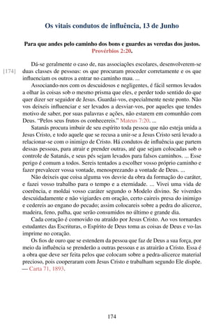 Os vitais condutos de inﬂuência, 13 de Junho

        Para que andes pelo caminho dos bons e guardes as veredas dos justos.
                                 Provérbios 2:20.

            Dá-se geralmente o caso de, nas associações escolares, desenvolverem-se
[174]   duas classes de pessoas: os que procuram proceder corretamente e os que
        inﬂuenciam os outros a entrar no caminho mau. ...
            Associando-nos com os descuidosos e negligentes, é fácil sermos levados
        a olhar às coisas sob o mesmo prisma que eles, e perder todo sentido do que
        quer dizer ser seguidor de Jesus. Guardai-vos, especialmente neste ponto. Não
        vos deixeis inﬂuenciar e ser levados a desviar-vos, por aqueles que tendes
        motivo de saber, por suas palavras e ações, não estarem em comunhão com
        Deus. “Pelos seus frutos os conhecereis.” Mateus 7:20. ...
            Satanás procura imbuir de seu espírito toda pessoa que não esteja unida a
        Jesus Cristo, e todo aquele que se recusa a unir-se a Jesus Cristo será levado a
        relacionar-se com o inimigo de Cristo. Há condutos de inﬂuência que partem
        dessas pessoas, para atrair e prender outras, até que sejam colocadas sob o
        controle de Satanás, e seus pés sejam levados para falsos caminhos. ... Esse
        perigo é comum a todos. Sereis tentados a escolher vosso próprio caminho e
        fazer prevalecer vossa vontade, menosprezando a vontade de Deus. ...
            Não deixeis que coisa alguma vos desvie da obra da formação do caráter,
        e fazei vosso trabalho para o tempo e a eternidade. ... Vivei uma vida de
        coerência, e moldai vosso caráter segundo o Modelo divino. Se viverdes
        descuidadamente e não vigiardes em oração, certo caireis presa do inimigo
        e cedereis ao engano do pecado; assim colocareis sobre a pedra do alicerce,
        madeira, feno, palha, que serão consumidos no último e grande dia.
            Cada coração é comovido ou atraído por Jesus Cristo. Ao vos tornardes
        estudantes das Escrituras, o Espírito de Deus toma as coisas de Deus e vo-las
        imprime no coração.
            Os ﬁos de ouro que se estendem da pessoa que faz de Deus a sua força, por
        meio da inﬂuência se prenderão a outras pessoas e as atrairão a Cristo. Essa é
        a obra que deve ser feita pelos que colocam sobre a pedra-alicerce material
        precioso, pois cooperaram com Jesus Cristo e trabalham segundo Ele dispõe.
        — Carta 71, 1893.




                                              174
 