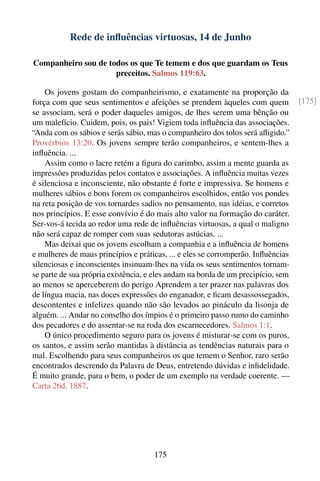 Rede de inﬂuências virtuosas, 14 de Junho

Companheiro sou de todos os que Te temem e dos que guardam os Teus
                     preceitos. Salmos 119:63.

    Os jovens gostam do companheirismo, e exatamente na proporção da
força com que seus sentimentos e afeições se prendem àqueles com quem             [175]
se associam, será o poder daqueles amigos, de lhes serem uma bênção ou
um malefício. Cuidem, pois, os pais! Vigiem toda inﬂuência das associações.
“Anda com os sábios e serás sábio, mas o companheiro dos tolos será aﬂigido.”
Provérbios 13:20. Os jovens sempre terão companheiros, e sentem-lhes a
inﬂuência. ...
    Assim como o lacre retém a ﬁgura do carimbo, assim a mente guarda as
impressões produzidas pelos contatos e associações. A inﬂuência muitas vezes
é silenciosa e inconsciente, não obstante é forte e impressiva. Se homens e
mulheres sábios e bons forem os companheiros escolhidos, então vos pondes
na reta posição de vos tornardes sadios no pensamento, nas idéias, e corretos
nos princípios. E esse convívio é do mais alto valor na formação do caráter.
Ser-vos-á tecida ao redor uma rede de inﬂuências virtuosas, a qual o maligno
não será capaz de romper com suas sedutoras astúcias. ...
    Mas deixai que os jovens escolham a companhia e a inﬂuência de homens
e mulheres de maus princípios e práticas, ... e eles se corromperão. Inﬂuências
silenciosas e inconscientes insinuam-lhes na vida os seus sentimentos tornam-
se parte de sua própria existência, e eles andam na borda de um precipício, sem
ao menos se aperceberem do perigo Aprendem a ter prazer nas palavras dos
de língua macia, nas doces expressões do enganador, e ﬁcam desassossegados,
descontentes e infelizes quando não são levados ao pináculo da lisonja de
alguém. ... Andar no conselho dos ímpios é o primeiro passo rumo do caminho
dos pecadores e do assentar-se na roda dos escarnecedores. Salmos 1:1.
    O único procedimento seguro para os jovens é misturar-se com os puros,
os santos, e assim serão mantidas à distância as tendências naturais para o
mal. Escolhendo para seus companheiros os que temem o Senhor, raro serão
encontrados descrendo da Palavra de Deus, entretendo dúvidas e inﬁdelidade.
É muito grande, para o bem, o poder de um exemplo na verdade coerente. —
Carta 26d, 1887.




                                     175
 