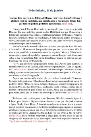 Poder inﬁnito, 11 de Janeiro

       Quem é Este que vem de Edom, de Bozra, com vestes tintas? Este que é
        glorioso em Sua vestidura, que marcha com a Sua grande força? Eu,
                que falo em justiça, poderoso para salvar. Isaías 63:1.

           O unigênito Filho de Deus veio a este mundo para remir a raça caída.
       Deu-nos Ele prova de Seu grande poder. Habilitará aos que O recebem, a
       formar um caráter livre de todas as tendências reveladas por Satanás. Podemos
       resistir ao inimigo e todas as suas forças. A batalha será ganha, alcançada a
       vitória, por aquele que escolhe a Cristo como seu Líder, resolvido a proceder
       corretamente por amor da retidão.
           Nosso Senhor divino está à altura de qualquer emergência. Para Ele nada
[13]   é impossível. Mostrou-nos Seu grande amor por nós, vivendo uma vida de
       renúncia e sacrifício, e morrendo morte de angústia. Vinde a Cristo assim
       como estais, fracos, desajudados e prontos a morrer. Lançai-vos inteiramente
       sobre a Sua misericórdia. Não existe diﬁculdade, interna ou externa, que em
       Sua força não possa ser transposta.
           Há os que possuem temperamento forte; mas Aquele que acalmou a
       tempestade no Mar da Galiléia, dirá ao coração perturbado: “Cala-te, aquieta-
       te!” Marcos 4:39. Não existe natureza tão rebelde que Cristo não a possa
       subjugar, nenhum temperamento tão impetuoso que não o possa acalmar, se o
       coração se render à Sua guarda.
           Aquele que conﬁa a vida a Jesus não precisa ﬁcar desanimado. Temos um
       Salvador todo-poderoso. Olhando para Jesus, autor e consumador de vossa fé,
       podereis dizer: “Deus é o nosso refúgio e fortaleza, socorro bem presente na
       angústia. Pelo que não temeremos, ainda que a Terra se mude, e ainda que os
       montes se transportem para o meio dos mares. Ainda que as águas rujam e se
       perturbem, ainda que os montes se abalem pela sua braveza.” Salmos 46:1-3.
       ...
           Tenhamos mais conﬁança em nosso Redentor. Não deis costas às águas do
       Líbano, para buscar refrigerar-vos em cisternas rotas, que não podem conter
       a água. Tende fé em Deus. A implícita conﬁança em Jesus torna a vitória
       não só possível, mas mesmo certa. Embora multidões prossigam em caminho
       errado, por desencorajadora que seja a perspectiva, podemos todavia ter plena
       conﬁança em nosso Líder; pois, declara Ele: “Eu sou Deus, e não há outro.”
       Isaías 45:22. Ele é inﬁnito em poder, e capaz para salvar a todos os que se
       chegam a Ele. Outro não existe em que possamos com segurança conﬁar. —
       The Review and Herald, 9 de Maio de 1910.


                                            14
 