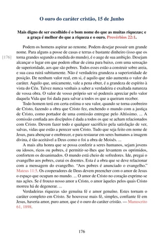 O ouro do caráter cristão, 15 de Junho

        Mais digno de ser escolhido é o bom nome do que as muitas riquezas; e
             a graça é melhor do que a riqueza e o ouro. Provérbios 22:1.

            Podem os homens aspirar ao renome. Podem desejar possuir um grande
        nome. Para alguns a posse de casas e terras e bastante dinheiro (isso que os
[176]   torna grandes segundo a medida do mundo), é o auge de sua ambição. Desejam
        alcançar o lugar em que podem olhar de cima para baixo, com uma sensação
        de superioridade, aos que são pobres. Todos esses estão a construir sobre areia,
        e sua casa ruirá subitamente. Não é verdadeira grandeza a superioridade de
        posição. De nenhum valor real, em si, é aquilo que não aumenta o valor do
        caráter. Aquilo que, unicamente, vale a pena obter, é a grandeza de espírito à
        vista do Céu. Talvez nunca venhais a saber a verdadeira e exaltada natureza
        de vossa obra. O valor de vosso próprio ser só podereis apreciar pelo valor
        daquela Vida que foi dada para salvar a todos os que a queiram receber.
            Todo homem terá em certa estima o seu valor, quando se torna coobreiro
        de Cristo, fazendo a obra que Cristo fez, enchendo o mundo com a justiça
        de Cristo, como portador de uma comissão entregue pelo Altíssimo. ... A
        comissão conﬁada aos discípulos é dada a todos os que se acham relacionados
        com Cristo. Devem fazer todo e qualquer sacrifício pela satisfação de ver,
        salvas, vidas que estão a perecer sem Cristo. Tudo que seja feito em nome de
        Jesus, para abençoar e enobrecer, e para restaurar em seres humanos a imagem
        divina, é tão aceitável a Deus como o foi a obra de Moisés. ...
            A mais alta honra que se possa conferir a seres humanos, sejam jovens
        ou idosos, ricos ou pobres, é permitir-se-lhes que levantem os oprimidos,
        confortem os desanimados. O mundo está cheio de sofredores. Ide, pregai o
        evangelho aos pobres, curai os doentes. Esta é a obra que se deve relacionar
        com a mensagem do evangelho. “Aos pobres é anunciado o evangelho.”
        Mateus 11:5. Os cooperadores de Deus devem preencher com o amor de Jesus
        o espaço que ocupam no mundo. ... O amor de Cristo no coração exprime-se
        nas ações. Se é frouxo nosso amor a Cristo, o amor àqueles pelos quais Cristo
        morreu há de degenerar. ...
            Verdadeiras riquezas são genuína fé e amor genuíno. Estes tornam o
        caráter completo em Cristo. Se houvesse mais fé, simples, conﬁante fé em
        Jesus, haveria amor, puro amor, que é o ouro do caráter cristão. — Manuscrito
        61, 1898.




                                             176
 