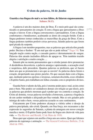 O dom da palavra, 16 de Junho

Guarda a tua língua do mal e os teus lábios, de falarem enganosamente.
                            Salmos 34:13.

    A palavra é um dos maiores dons de Deus. É o meio pelo qual são comu-
nicados os pensamentos do coração. É com a língua que apresentamos a Deus         [177]
oração e louvor. Com a língua convencemos e persuadimos. Com a língua
confortamos e bendizemos, acalmando as dores do coração ferido. Com a
língua podemos tornar conhecidas as maravilhas da graça de Deus. Com a
língua podemos também proferir coisas perversas, falando palavras que ferem
qual picada da serpente.
    A língua é um membro pequenino, mas as palavras que articula têm grande
poder. Declara o Senhor: “É um mal que não se pode refrear.” Tiago 3:8. Tem
lançado nação contra nação, e causado guerra e derramamento de sangue.
Palavras têm ateado incêndios difíceis de apagar-se. Têm também trazido
alegria e satisfação a muito coração. ...
    Satanás põe na mente pensamentos que o cristão jamais deve pronunciar.
A desdenhosa descortesia, a palavra amarga e apaixonada, a acusação cruel
e suspeitosa, dele procedem. Quantas palavras se proferem, que só fazem
dano aos que as pronunciam e aos que as ouvem! As palavras duras ferem o
coração, despertando suas piores paixões. Os que causam dano com a língua,
que, mediante palavras egoístas e invejosas, semeiam discórdia, esses ofendem
o Espírito Santo, pois trabalham em linhas cruzadas com os propósitos divinos.
...
    Guardai bem o talento da fala, pois é enorme poder para o mal, assim como
para o bem. Não podeis ser cuidadosos demais em relação ao que dizeis, pois
as palavras que proferis mostram qual o poder que vos controla o coração. Se
Cristo ali domina, vossas palavras revelarão a formosura, a pureza e fragrância
de um caráter moldado e afeiçoado por Sua vontade. Mas se sois guiados pelo
inimigo de todo o bem, vossas palavras ecoarão os seus sentimentos.
    Unicamente por Cristo podemos alcançar a vitória sobre o desejo da
palavra precipitada, não cristã. Quando, em Sua força, nos recusamos a dar
expressão às sugestões de Satanás, a planta da amargura em nosso coração
murcha e morre. O Espírito Santo pode fazer da língua um cheiro de vida para
vida. — The Review and Herald, 12 de Maio de 1910.
    Deus quer que sejamos um auxílio e força uns aos outros. Quer que falemos
palavras de esperança e animação. — The General Conference Bulletin, 23 de
Abril de 1901.


                                     177
 