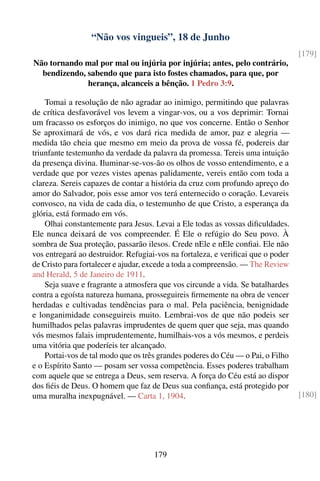“Não vos vingueis”, 18 de Junho
                                                                                 [179]
Não tornando mal por mal ou injúria por injúria; antes, pelo contrário,
  bendizendo, sabendo que para isto fostes chamados, para que, por
              herança, alcanceis a bênção. 1 Pedro 3:9.

    Tomai a resolução de não agradar ao inimigo, permitindo que palavras
de crítica desfavorável vos levem a vingar-vos, ou a vos deprimir: Tornai
um fracasso os esforços do inimigo, no que vos concerne. Então o Senhor
Se aproximará de vós, e vos dará rica medida de amor, paz e alegria —
medida tão cheia que mesmo em meio da prova de vossa fé, podereis dar
triunfante testemunho da verdade da palavra da promessa. Tereis uma intuição
da presença divina. Iluminar-se-vos-ão os olhos de vosso entendimento, e a
verdade que por vezes vistes apenas palidamente, vereis então com toda a
clareza. Sereis capazes de contar a história da cruz com profundo apreço do
amor do Salvador, pois esse amor vos terá enternecido o coração. Levareis
convosco, na vida de cada dia, o testemunho de que Cristo, a esperança da
glória, está formado em vós.
    Olhai constantemente para Jesus. Levai a Ele todas as vossas diﬁculdades.
Ele nunca deixará de vos compreender. É Ele o refúgio do Seu povo. À
sombra de Sua proteção, passarão ilesos. Crede nEle e nEle conﬁai. Ele não
vos entregará ao destruidor. Refugiai-vos na fortaleza, e veriﬁcai que o poder
de Cristo para fortalecer e ajudar, excede a toda a compreensão. — The Review
and Herald, 5 de Janeiro de 1911.
    Seja suave e fragrante a atmosfera que vos circunde a vida. Se batalhardes
contra a egoísta natureza humana, prosseguireis ﬁrmemente na obra de vencer
herdadas e cultivadas tendências para o mal. Pela paciência, benignidade
e longanimidade conseguireis muito. Lembrai-vos de que não podeis ser
humilhados pelas palavras imprudentes de quem quer que seja, mas quando
vós mesmos falais imprudentemente, humilhais-vos a vós mesmos, e perdeis
uma vitória que poderíeis ter alcançado.
    Portai-vos de tal modo que os três grandes poderes do Céu — o Pai, o Filho
e o Espírito Santo — posam ser vossa competência. Esses poderes trabalham
com aquele que se entrega a Deus, sem reserva. A força do Céu está ao dispor
dos ﬁéis de Deus. O homem que faz de Deus sua conﬁança, está protegido por
uma muralha inexpugnável. — Carta 1, 1904.                                       [180]




                                    179
 