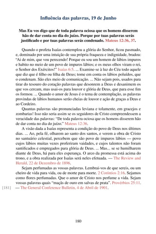 Inﬂuência das palavras, 19 de Junho

          Mas Eu vos digo que de toda palavra ociosa que os homens disserem
            hão de dar conta no dia do juízo. Porque por tuas palavras serás
           justiﬁcado e por tuas palavras serás condenado. Mateus 12:36, 37.

            Quando o profeta Isaías contemplou a glória do Senhor, ﬁcou pasmado,
        e, dominado por uma intuição de sua própria fraqueza e indignidade, bradou:
        “Ai de mim, que vou perecendo! Porque eu sou um homem de lábios impuros
        e habito no meio de um povo de impuros lábios; e os meus olhos viram o rei,
        o Senhor dos Exércitos!” Isaías 6:5. ... Examine-se à luz do Céu todo aquele
        que diz que é ﬁlho ou ﬁlha de Deus; tome em conta os lábios poluídos, que
        o condenam. São eles meio de comunicação. ... Não sejam pois, usados para
        tirar do tesouro do coração palavras que desonrem a Deus e desanimem os
        que vos cercam, mas usai-os para louvor e glória de Deus, que para esse ﬁm
        os formou. ... Quando o amor de Jesus é o tema de contemplação, as palavras
        provindas de lábios humanos serão cheias de louvor e ação de graças a Deus e
        ao Cordeiro.
            Quantas palavras são pronunciadas leviana e tolamente, em gracejos e
        zombarias! Isso não seria assim se os seguidores de Cristo compreendessem a
        veracidade das palavras: “De toda palavra ociosa que os homens disserem hão
        de dar conta no dia do juízo.” Mateus 12:36.
            A visão dada a Isaías representa a condição do povo de Deus nos últimos
        dias. ... Ao, pela fé, olharem ao santo dos santos, e verem a obra de Cristo
        no santuário celestial, percebem que são povo de impuros lábios — povo
        cujos lábios muitas vezes proferiram vaidades, e cujos talentos não foram
        santiﬁcados e empregados para glória de Deus. ... Mas... se se humilharem
        diante de Deus, há para eles esperança. O arco da promessa está acima do
        trono, e a obra realizada por Isaías será neles efetuada. — The Review and
        Herald, 22 de Dezembro de 1896.
            Sejam perfumadas as vossas palavras. Lembrai-vos de que sereis, ou um
        cheiro de vida para vida, ou de morte para morte. 2 Coríntios 2:16. Sejamos
        como ﬂores perfumadas. Que o amor de Cristo nos perfume a vida. Sejam
        vossas palavras quais “maçãs de ouro em salvas de prata”. Provérbios 25:11.
[181]   — The General Conference Bulletin, 4 de Abril de 1901.




                                            180
 