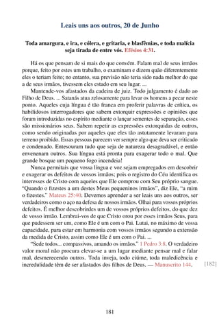 Leais uns aos outros, 20 de Junho

 Toda amargura, e ira, e cólera, e gritaria, e blasfêmias, e toda malícia
               seja tirada de entre vós. Efésios 4:31.

    Há os que pensam de si mais do que convém. Falam mal de seus irmãos
porque, feito por estes um trabalho, o examinam e dizem quão diferentemente
eles o teriam feito; no entanto, sua previsão não teria sido nada melhor do que
a de seus irmãos, tivessem eles estado em seu lugar. ...
    Mantende-vos afastados da cadeira de juiz. Todo julgamento é dado ao
Filho de Deus. ... Satanás atua zelosamente para levar os homens a pecar neste
ponto. Aqueles cuja língua é tão franca em proferir palavras de crítica, os
habilidosos interrogadores que sabem extorquir expressões e opiniões que
foram introduzidas no espírito mediante o lançar sementes de separação, esses
são missionários seus. Sabem repetir as expressões extorquidas de outros,
como sendo originadas por aqueles que eles tão astutamente levaram para
terreno proibido. Essas pessoas parecem ver sempre algo que deva ser criticado
e condenado. Entesouram tudo que seja de natureza desagradável, e então
envenenam outros. Sua língua está pronta para exagerar todo o mal. Que
grande bosque um pequeno fogo incendeia!
    Nunca permitais que vossa língua e voz sejam empregados em descobrir
e exagerar os defeitos de vossos irmãos; pois o registro do Céu identiﬁca os
interesses de Cristo com aqueles que Ele comprou com Seu próprio sangue.
“Quando o ﬁzestes a um destes Meus pequeninos irmãos”, diz Ele, “a mim
o ﬁzestes.” Mateus 25:40. Devemos aprender a ser leais uns aos outros, ser
verdadeiros como o aço na defesa de nossos irmãos. Olhai para vossos próprios
defeitos. É melhor descobrirdes um de vossos próprios defeitos, do que dez
de vosso irmão. Lembrai-vos de que Cristo orou por esses irmãos Seus, para
que pudessem ser um, como Ele é um com o Pai. Lutai, no máximo de vossa
capacidade, para estar em harmonia com vossos irmãos segundo a extensão
da medida de Cristo, assim como Ele é um com o Pai. ...
    “Sede todos... compassivos, amando os irmãos.” 1 Pedro 3:8. O verdadeiro
valor moral não procura elevar-se a um lugar mediante pensar mal e falar
mal, desmerecendo outros. Toda inveja, todo ciúme, toda maledicência e
incredulidade têm de ser afastados dos ﬁlhos de Deus. — Manuscrito 144.           [182]




                                     181
 