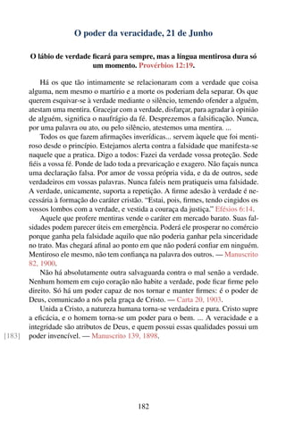 O poder da veracidade, 21 de Junho

        O lábio de verdade ﬁcará para sempre, mas a língua mentirosa dura só
                           um momento. Provérbios 12:19.

            Há os que tão intimamente se relacionaram com a verdade que coisa
        alguma, nem mesmo o martírio e a morte os poderiam dela separar. Os que
        querem esquivar-se à verdade mediante o silêncio, temendo ofender a alguém,
        atestam uma mentira. Gracejar com a verdade, disfarçar, para agradar à opinião
        de alguém, signiﬁca o naufrágio da fé. Desprezemos a falsiﬁcação. Nunca,
        por uma palavra ou ato, ou pelo silêncio, atestemos uma mentira. ...
            Todos os que fazem aﬁrmações inverídicas... servem àquele que foi menti-
        roso desde o princípio. Estejamos alerta contra a falsidade que manifesta-se
        naquele que a pratica. Digo a todos: Fazei da verdade vossa proteção. Sede
        ﬁéis a vossa fé. Ponde de lado toda a prevaricação e exagero. Não façais nunca
        uma declaração falsa. Por amor de vossa própria vida, e da de outros, sede
        verdadeiros em vossas palavras. Nunca faleis nem pratiqueis uma falsidade.
        A verdade, unicamente, suporta a repetição. A ﬁrme adesão à verdade é ne-
        cessária à formação do caráter cristão. “Estai, pois, ﬁrmes, tendo cingidos os
        vossos lombos com a verdade, e vestida a couraça da justiça.” Efésios 6:14.
            Aquele que profere mentiras vende o caráter em mercado barato. Suas fal-
        sidades podem parecer úteis em emergência. Poderá ele prosperar no comércio
        porque ganha pela falsidade aquilo que não poderia ganhar pela sinceridade
        no trato. Mas chegará aﬁnal ao ponto em que não poderá conﬁar em ninguém.
        Mentiroso ele mesmo, não tem conﬁança na palavra dos outros. — Manuscrito
        82, 1900.
            Não há absolutamente outra salvaguarda contra o mal senão a verdade.
        Nenhum homem em cujo coração não habite a verdade, pode ﬁcar ﬁrme pelo
        direito. Só há um poder capaz de nos tornar e manter ﬁrmes: é o poder de
        Deus, comunicado a nós pela graça de Cristo. — Carta 20, 1903.
            Unida a Cristo, a natureza humana torna-se verdadeira e pura. Cristo supre
        a eﬁcácia, e o homem torna-se um poder para o bem. ... A veracidade e a
        integridade são atributos de Deus, e quem possui essas qualidades possui um
[183]   poder invencível. — Manuscrito 139, 1898.




                                             182
 