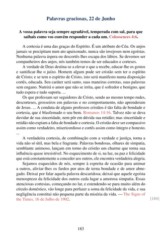 Palavras graciosas, 22 de Junho

 A vossa palavra seja sempre agradável, temperada com sal, para que
   saibais como vos convém responder a cada um. Colossences 4:6.

    A cortesia é uma das graças do Espírito. É um atributo do Céu. Os anjos
jamais se precipitam num ato apaixonado, nunca são invejosos nem egoístas.
Nenhuma palavra áspera ou descortês lhes escapa dos lábios. Se devemos ser
companheiros dos anjos, nós também temos de ser educados e corteses.
    A verdade de Deus destina-se a elevar o que a recebe, educar-lhe os gostos
e santiﬁcar-lhe o juízo. Homem algum pode ser cristão sem ter o espírito
de Cristo; e se tem o espírito de Cristo, isto será manifesto numa disposição
cortês, educada. Seu caráter será santo, suas maneiras corretas, suas palavras
sem engano. Nutrirá o amor que não se irrita, que é sofredor e benigno, que
tudo espera e tudo suporta. ...
    Os que professam ser seguidores de Cristo, sendo ao mesmo tempo rudes,
descorteses, grosseiros em palavras e no comportamento, não aprenderam
de Jesus. ... A conduta de alguns professos cristãos é tão falta de bondade e
cortesia, que é blasfemado o seu bem. Romanos 14:16. Talvez não se deva
duvidar de sua sinceridade, nem pôr em dúvida sua retidão; mas sinceridade e
retidão não expiam a falta de bondade e cortesia. O cristão deve ser compassivo
assim como verdadeiro, misericordioso e cortês assim como íntegro e honesto.
...
    A verdadeira cortesia, de combinação com a verdade e justiça, torna a
vida não só útil, mas bela e fragrante. Palavras bondosas, olhares de simpatia,
semblante animoso, lançam em torno do cristão um charme que torna sua
inﬂuência quase irresistível. No esquecimento de si, na luz, na paz e felicidade
que está constantemente a conceder aos outros, ele encontra verdadeira alegria.
    Sejamos esquecidos de nós, sempre à espreita de ocasião para animar
a outros, aliviar-lhes os fardos por atos de terna bondade e de amor abne-
gado. Deixai por falar aquela palavra descaridosa; deixai que aquele egoísta
menosprezo da felicidade dos outros ceda lugar a amorosa simpatia. Essas
atenciosas cortesias, começando no lar, e estendendo-se para muito além do
círculo doméstico, vão longe para perfazer a soma da felicidade da vida, e sua
negligência constitui não pequena parte da miséria da vida. — The Signs of
the Times, 16 de Julho de 1902.                                                    [184]




                                     183
 