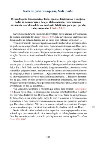 Nada de palavras ásperas, 24 de Junho

Deixando, pois, toda malícia, e todo engano, e ﬁngimentos, e invejas, e
    todas as murmurações, desejai afetuosamente, como meninos
novamente nascidos, o leite racional, não falsiﬁcado, para que, por ele,
                   vades crescendo. 1 Pedro 2:1, 2.

    Devemos estudar esta instrução. É privilégio nosso crescer até “à medida
da estatura completa de Cristo”. Efésios 4:13. Não devemos ser irreﬂetidos ou
descuidados na palavra, ferindo um ao outro com palavras sem amor. ...
    Todo instrumento humano ligado à causa do Senhor deve apreciar a obra
na qual está desempenhando uma parte. A obra nas instituições de Deus deve
ser efetuada sem atrito, sem expressões precipitadas, sem palavras ditatoriais.
Os obreiros devem ser puros, limpos e santos no pensamento, na palavra e
na ação. Devem ser testemunhas de Cristo, testiﬁcando que são nascidos de
novo.
    Não deve haver fala incisiva, repreensões irritadas, pois anjos de Deus
andam para cá e para lá, em cada recinto. Cristo gosta de louvar todo obreiro
ﬁel, e Ele o fará. Todo ato de bondade é registrado no livro. Acontece serem
cometidos pequenos erros, mas palavras de censura despertam sentimentos
de vingança, e Deus é desonrado. ... Qualquer palavra proferida impensada
ou imprudentemente deve ser retratada imediatamente. ... Devemos lembrar-
nos de que, como cristãos que professam trabalhar unidamente, não devemos
proceder como pecadores, cujas pecaminosas palavras e atos, a menos que se
arrependam, os hão de condenar. ...
    “Sê vigilante e conﬁrma o restante que estava para morrer.” Apocalipse
3:2. Essa é nossa obra. Há muitos prestes a morrer espiritualmente, e o Senhor
nos convida a fortalecê-los. O povo de Deus deve ser ﬁrme no cumprimento
do dever. Devem ser unidos pelos laços do convívio cristão, e fortalecidos na
fé mediante o falar muitas vezes uns aos outros acerca das preciosas verdades
que lhes são conﬁadas. Não devem nunca contender e condenar. Cumpre
estarem unidos no que respeita à importância da obediência à lei de Deus.         [186]
    Nesta vida não existe nada de maior importância que o preparo do caráter,
a ﬁm de que possamos aﬁnal entrar com alegria na habitação dos santos, no
Céu. Por que não prevalecer-nos do privilégio de ser santos aqui na Terra? —
Carta 179, 1902.




                                     185
 