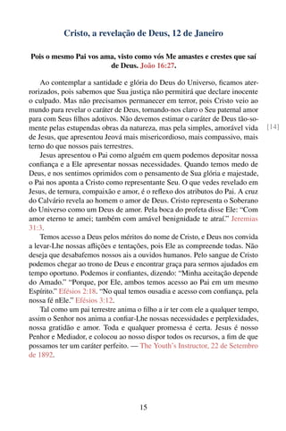 Cristo, a revelação de Deus, 12 de Janeiro

Pois o mesmo Pai vos ama, visto como vós Me amastes e crestes que saí
                       de Deus. João 16:27.

    Ao contemplar a santidade e glória do Deus do Universo, ﬁcamos ater-
rorizados, pois sabemos que Sua justiça não permitirá que declare inocente
o culpado. Mas não precisamos permanecer em terror, pois Cristo veio ao
mundo para revelar o caráter de Deus, tornando-nos claro o Seu paternal amor
para com Seus ﬁlhos adotivos. Não devemos estimar o caráter de Deus tão-so-
mente pelas estupendas obras da natureza, mas pela simples, amorável vida       [14]
de Jesus, que apresentou Jeová mais misericordioso, mais compassivo, mais
terno do que nossos pais terrestres.
    Jesus apresentou o Pai como alguém em quem podemos depositar nossa
conﬁança e a Ele apresentar nossas necessidades. Quando temos medo de
Deus, e nos sentimos oprimidos com o pensamento de Sua glória e majestade,
o Pai nos aponta a Cristo como representante Seu. O que vedes revelado em
Jesus, de ternura, compaixão e amor, é o reﬂexo dos atributos do Pai. A cruz
do Calvário revela ao homem o amor de Deus. Cristo representa o Soberano
do Universo como um Deus de amor. Pela boca do profeta disse Ele: “Com
amor eterno te amei; também com amável benignidade te atraí.” Jeremias
31:3.
    Temos acesso a Deus pelos méritos do nome de Cristo, e Deus nos convida
a levar-Lhe nossas aﬂições e tentações, pois Ele as compreende todas. Não
deseja que desabafemos nossos ais a ouvidos humanos. Pelo sangue de Cristo
podemos chegar ao trono de Deus e encontrar graça para sermos ajudados em
tempo oportuno. Podemos ir conﬁantes, dizendo: “Minha aceitação depende
do Amado.” “Porque, por Ele, ambos temos acesso ao Pai em um mesmo
Espírito.” Efésios 2:18. “No qual temos ousadia e acesso com conﬁança, pela
nossa fé nEle.” Efésios 3:12.
    Tal como um pai terrestre anima o ﬁlho a ir ter com ele a qualquer tempo,
assim o Senhor nos anima a conﬁar-Lhe nossas necessidades e perplexidades,
nossa gratidão e amor. Toda e qualquer promessa é certa. Jesus é nosso
Penhor e Mediador, e colocou ao nosso dispor todos os recursos, a ﬁm de que
possamos ter um caráter perfeito. — The Youth’s Instructor, 22 de Setembro
de 1892.




                                     15
 