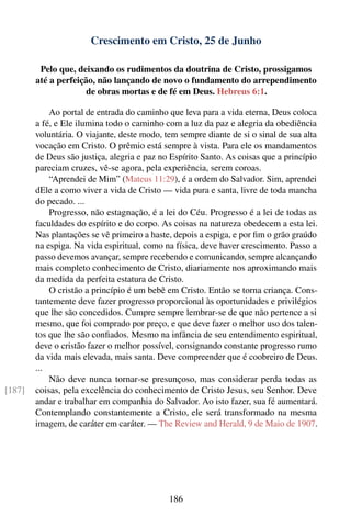 Crescimento em Cristo, 25 de Junho

         Pelo que, deixando os rudimentos da doutrina de Cristo, prossigamos
        até a perfeição, não lançando de novo o fundamento do arrependimento
                      de obras mortas e de fé em Deus. Hebreus 6:1.

            Ao portal de entrada do caminho que leva para a vida eterna, Deus coloca
        a fé, e Ele ilumina todo o caminho com a luz da paz e alegria da obediência
        voluntária. O viajante, deste modo, tem sempre diante de si o sinal de sua alta
        vocação em Cristo. O prêmio está sempre à vista. Para ele os mandamentos
        de Deus são justiça, alegria e paz no Espírito Santo. As coisas que a princípio
        pareciam cruzes, vê-se agora, pela experiência, serem coroas.
            “Aprendei de Mim” (Mateus 11:29), é a ordem do Salvador. Sim, aprendei
        dEle a como viver a vida de Cristo — vida pura e santa, livre de toda mancha
        do pecado. ...
            Progresso, não estagnação, é a lei do Céu. Progresso é a lei de todas as
        faculdades do espírito e do corpo. As coisas na natureza obedecem a esta lei.
        Nas plantações se vê primeiro a haste, depois a espiga, e por ﬁm o grão graúdo
        na espiga. Na vida espiritual, como na física, deve haver crescimento. Passo a
        passo devemos avançar, sempre recebendo e comunicando, sempre alcançando
        mais completo conhecimento de Cristo, diariamente nos aproximando mais
        da medida da perfeita estatura de Cristo.
            O cristão a princípio é um bebê em Cristo. Então se torna criança. Cons-
        tantemente deve fazer progresso proporcional às oportunidades e privilégios
        que lhe são concedidos. Cumpre sempre lembrar-se de que não pertence a si
        mesmo, que foi comprado por preço, e que deve fazer o melhor uso dos talen-
        tos que lhe são conﬁados. Mesmo na infância de seu entendimento espiritual,
        deve o cristão fazer o melhor possível, consignando constante progresso rumo
        da vida mais elevada, mais santa. Deve compreender que é coobreiro de Deus.
        ...
            Não deve nunca tornar-se presunçoso, mas considerar perda todas as
[187]   coisas, pela excelência do conhecimento de Cristo Jesus, seu Senhor. Deve
        andar e trabalhar em companhia do Salvador. Ao isto fazer, sua fé aumentará.
        Contemplando constantemente a Cristo, ele será transformado na mesma
        imagem, de caráter em caráter. — The Review and Herald, 9 de Maio de 1907.




                                             186
 