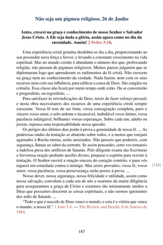 Não seja um pigmeu religioso, 26 de Junho

  Antes, crescei na graça e conhecimento de nosso Senhor e Salvador
  Jesus Cristo. A Ele seja dada a glória, assim agora como no dia da
                    eternidade. Amém! 2 Pedro 3:18.

    Uma experiência cristã genuína desdobra-se dia a dia, proporcionando ao
seu possuidor nova força e fervor, e levando a constante crescimento na vida
espiritual. Mas no mundo cristão é abundante o número dos que, professando
religião, não passam de pigmeus religiosos. Muitos parece julgarem que se
diplomaram logo que aprenderam os rudimentos da fé cristã. Não crescem
na graça nem no conhecimento da verdade. Nada fazem, nem com os seus
recursos nem com sua inﬂuência, para ediﬁcar a causa de Deus. São zangãos na
colméia. Essa classe não ﬁcará por muito tempo onde estão. Ou se converterão
e progredirão, ou regredirão. ...
    Para satisfazer às reivindicações de Deus, tereis de fazer esforço pessoal;
e nesta obra necessitareis dos recursos de uma experiência cristã sempre
crescente. Vossa fé tem de ser forte, vossa consagração completa, puro e
sincero vosso amor, o zelo ardente e incansável, inabalável vosso ânimo, vossa
paciência infatigável, brilhantes vossas esperanças. Sobre cada um, adulto ou
jovem, repousa uma responsabilidade nessa questão.
    Os perigos dos últimos dias porão à prova a genuinidade de nossa fé. ... As
poderosas ondas da tentação se abaterão sobre todos, e a menos que estejam
agarrados à Rocha eterna, serão arrastados. Não penseis que podereis, com
segurança, ﬂutuar ao sabor da corrente. Se assim pensardes, certo vos tornareis
a indefesa presa dos artifícios de Satanás. Pelo diligente exame das Escrituras
e fervorosa oração pedindo auxílio divino, preparai o espírito para resistir à
tentação. O Senhor ouvirá a oração sincera do coração contrito, e para vós
erguerá um estandarte contra o inimigo. Mas sereis provados; vossa fé, vosso      [188]
amor, vossa paciência, vossa perseverança serão postos à prova. ...
    Nosso dever, nossa segurança, nossa felicidade e utilidade, assim como
nossa salvação, convidam a cada um de nós a usarmos da maior diligência
para assegurarmos a graça de Cristo e estarmos tão intimamente unidos a
Deus que possamos discernir as coisas espirituais, e não sermos ignorantes
dos ardis de Satanás. ...
    “Todo o que é nascido de Deus vence o mundo; e esta é a vitória que vence
o mundo: a nossa fé.” 1 João 5:4. — The Review and Herald, 8 de Janeiro de
1884.



                                     187
 