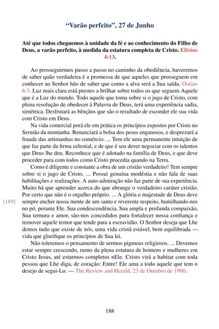 “Varão perfeito”, 27 de Junho

        Até que todos cheguemos à unidade da fé e ao conhecimento do Filho de
        Deus, a varão perfeito, à medida da estatura completa de Cristo. Efésios
                                          4:13.

            Ao prosseguirmos passo a passo no caminho da obediência, haveremos
        de saber quão verdadeira é a promessa de que aqueles que prosseguem em
        conhecer ao Senhor hão de saber que como a alva será a Sua saída. Oséias
        6:3. Luz mais clara está prestes a brilhar sobre todos os que seguem Aquele
        que é a Luz do mundo. Todo aquele que toma sobre si o jugo de Cristo, com
        plena resolução de obedecer à Palavra de Deus, terá uma experiência sadia,
        simétrica. Desfrutará as bênçãos que são o resultado de esconder ele sua vida
        com Cristo em Deus.
            Na vida comercial porá ele em prática os princípios expostos por Cristo no
        Sermão da montanha. Renunciará a bolsa dos pesos enganosos, e desprezará a
        fraude das artimanhas no comércio. ... Tem ele uma permanente intuição de
        que faz parte da ﬁrma celestial, e de que é seu dever negociar com os talentos
        que Deus lhe deu. Reconhece que é adotado na família de Deus, e que deve
        proceder para com todos como Cristo procedia quando na Terra.
            Como é diligente e constante a obra de um cristão verdadeiro! Tem sempre
        sobre si o jugo de Cristo. ... Possui genuína modéstia e não fala de suas
        habilitações e realizações. A auto-admiração não faz parte de sua experiência.
        Muito há que aprender acerca do que abrange o verdadeiro caráter cristão.
        Por certo que não é o orgulho próprio. ... A glória e majestade de Deus deve
[189]   sempre encher nossa mente de um santo e reverente respeito, humilhando-nos
        no pó, perante Ele. Sua condescendência, Sua ampla e profunda compaixão,
        Sua ternura e amor, são-nos concedidos para fortalecer nossa conﬁança e
        remover aquele temor que tende para a escravidão. O Senhor deseja que Lhe
        demos tudo que existe de nós, uma vida cristã estável, bem equilibrada —
        vida que gloriﬁque os princípios de Sua lei.
            Não toleremos o pensamento de sermos pigmeus religiosos. ... Devemos
        estar sempre crescendo, rumo da plena estatura de homens e mulheres em
        Cristo Jesus, até estarmos completos nEle. Cristo virá a habitar com toda
        pessoa que Lhe diga, de coração: Entre! Ele ama a todo aquele que tem o
        desejo de segui-Lo. — The Review and Herald, 23 de Outubro de 1900.




                                            188
 