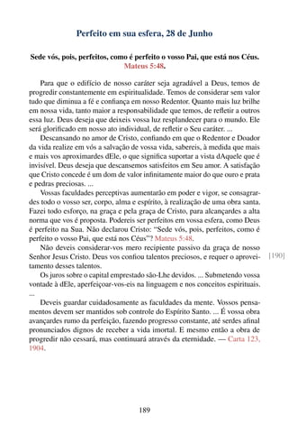 Perfeito em sua esfera, 28 de Junho

Sede vós, pois, perfeitos, como é perfeito o vosso Pai, que está nos Céus.
                              Mateus 5:48.

    Para que o edifício de nosso caráter seja agradável a Deus, temos de
progredir constantemente em espiritualidade. Temos de considerar sem valor
tudo que diminua a fé e conﬁança em nosso Redentor. Quanto mais luz brilhe
em nossa vida, tanto maior a responsabilidade que temos, de reﬂetir a outros
essa luz. Deus deseja que deixeis vossa luz resplandecer para o mundo. Ele
será gloriﬁcado em nosso ato individual, de reﬂetir o Seu caráter. ...
    Descansando no amor de Cristo, conﬁando em que o Redentor e Doador
da vida realize em vós a salvação de vossa vida, sabereis, à medida que mais
e mais vos aproximardes dEle, o que signiﬁca suportar a vista dAquele que é
invisível. Deus deseja que descansemos satisfeitos em Seu amor. A satisfação
que Cristo concede é um dom de valor inﬁnitamente maior do que ouro e prata
e pedras preciosas. ...
    Vossas faculdades perceptivas aumentarão em poder e vigor, se consagrar-
des todo o vosso ser, corpo, alma e espírito, à realização de uma obra santa.
Fazei todo esforço, na graça e pela graça de Cristo, para alcançardes a alta
norma que vos é proposta. Podereis ser perfeitos em vossa esfera, como Deus
é perfeito na Sua. Não declarou Cristo: “Sede vós, pois, perfeitos, como é
perfeito o vosso Pai, que está nos Céus”? Mateus 5:48.
    Não deveis considerar-vos mero recipiente passivo da graça de nosso
Senhor Jesus Cristo. Deus vos conﬁou talentos preciosos, e requer o aprovei-    [190]
tamento desses talentos.
    Os juros sobre o capital emprestado são-Lhe devidos. ... Submetendo vossa
vontade à dEle, aperfeiçoar-vos-eis na linguagem e nos conceitos espirituais.
...
    Deveis guardar cuidadosamente as faculdades da mente. Vossos pensa-
mentos devem ser mantidos sob controle do Espírito Santo. ... É vossa obra
avançardes rumo da perfeição, fazendo progresso constante, até serdes aﬁnal
pronunciados dignos de receber a vida imortal. E mesmo então a obra de
progredir não cessará, mas continuará através da eternidade. — Carta 123,
1904.




                                    189
 