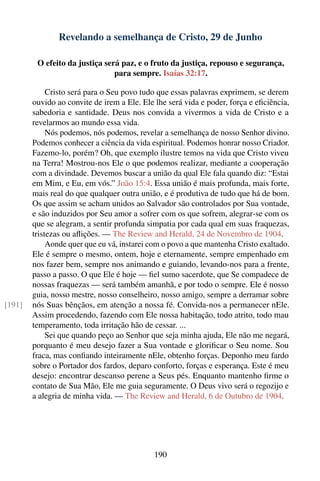 Revelando a semelhança de Cristo, 29 de Junho

         O efeito da justiça será paz, e o fruto da justiça, repouso e segurança,
                                para sempre. Isaías 32:17.

             Cristo será para o Seu povo tudo que essas palavras exprimem, se derem
        ouvido ao convite de irem a Ele. Ele lhe será vida e poder, força e eﬁciência,
        sabedoria e santidade. Deus nos convida a vivermos a vida de Cristo e a
        revelarmos ao mundo essa vida.
             Nós podemos, nós podemos, revelar a semelhança de nosso Senhor divino.
        Podemos conhecer a ciência da vida espiritual. Podemos honrar nosso Criador.
        Fazemo-lo, porém? Oh, que exemplo ilustre temos na vida que Cristo viveu
        na Terra! Mostrou-nos Ele o que podemos realizar, mediante a cooperação
        com a divindade. Devemos buscar a união da qual Ele fala quando diz: “Estai
        em Mim, e Eu, em vós.” João 15:4. Essa união é mais profunda, mais forte,
        mais real do que qualquer outra união, e é produtiva de tudo que há de bom.
        Os que assim se acham unidos ao Salvador são controlados por Sua vontade,
        e são induzidos por Seu amor a sofrer com os que sofrem, alegrar-se com os
        que se alegram, a sentir profunda simpatia por cada qual em suas fraquezas,
        tristezas ou aﬂições. — The Review and Herald, 24 de Novembro de 1904.
             Aonde quer que eu vá, instarei com o povo a que mantenha Cristo exaltado.
        Ele é sempre o mesmo, ontem, hoje e eternamente, sempre empenhado em
        nos fazer bem, sempre nos animando e guiando, levando-nos para a frente,
        passo a passo. O que Ele é hoje — ﬁel sumo sacerdote, que Se compadece de
        nossas fraquezas — será também amanhã, e por todo o sempre. Ele é nosso
        guia, nosso mestre, nosso conselheiro, nosso amigo, sempre a derramar sobre
[191]   nós Suas bênçãos, em atenção a nossa fé. Convida-nos a permanecer nEle.
        Assim procedendo, fazendo com Ele nossa habitação, todo atrito, todo mau
        temperamento, toda irritação hão de cessar. ...
             Sei que quando peço ao Senhor que seja minha ajuda, Ele não me negará,
        porquanto é meu desejo fazer a Sua vontade e gloriﬁcar o Seu nome. Sou
        fraca, mas conﬁando inteiramente nEle, obtenho forças. Deponho meu fardo
        sobre o Portador dos fardos, deparo conforto, forças e esperança. Este é meu
        desejo: encontrar descanso perene a Seus pés. Enquanto mantenho ﬁrme o
        contato de Sua Mão, Ele me guia seguramente. O Deus vivo será o regozijo e
        a alegria de minha vida. — The Review and Herald, 6 de Outubro de 1904.




                                             190
 
