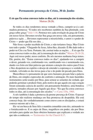 Permanente presença de Cristo, 30 de Junho

E eis que Eu estou convosco todos os dias, até à consumação dos séculos.
                             Mateus 28:20.

    Se todos os dias rendermos nossa vontade a Deus, cumprir-se-á a ani-
madora promessa: “E todos nós recebemos também da Sua plenitude, com
graça sobre graça.” João 1:16. Pertence-nos cada revelação da graça de Cristo
em nosso favor. Devemos revelar Sua graça em nossa vida, em pensamento,
palavra e ação. ... Devemos representar a misericórdia, o amor e o poder de
Cristo — poder que Ele nos deu. ...
    Não fosse o poder recebido de Cristo, e não teríamos força. Mas Cristo
tem todo o poder. “Chegando-Se Jesus, falou-lhes, dizendo: É-Me dado todo o
poder no Céu e na Terra. Portanto, ide, ensinai todas as nações. ... E eis que Eu
estou convosco todos os dias, até à consumação dos séculos.” Mateus 28:18-20.
Aqui está nosso poder, nosso conforto. De nós mesmos nenhuma força temos.
Ele, porém, diz: “Estou convosco todos os dias”, ajudando-vos a cumprir
o dever, guiando-vos, confortando-vos, santiﬁcando-vos e sustentando-vos,
dando-vos êxito em falar palavras que atraiam a atenção dos outros para Cristo
e lhes despertem no espírito o desejo de entender a esperança e o sentido da
verdade, volvendo-os das trevas para a luz e do poder do pecado para Deus.
    Maravilhoso é o pensamento de que seres humanos possam falar a palavra
de Deus, em simples expressões de conforto e animação. Os mais humildes
instrumentos serão usados por Deus, para semear as sementes da verdade, que
poderão germinar e produzir fruto, pelo motivo de que aquele em cujo coração
foram semeadas carecia de auxílio: um pensamento bondoso, uma bondosa               [192]
palavra, tornados eﬁcazes por Aquele que disse: “Eis que Eu estou convosco
todos os dias, até à consumação dos séculos.” — Carta 329a, 1905.
    A nós também é dada a promessa da perene presença de Cristo. O passar
do tempo não realizou mudança em Sua promessa de despedida. Ele está
conosco hoje, tão verdadeiramente como esteve com os discípulos, e estará
conosco mesmo até o ﬁm. ...
    Ele vai em busca de Seus ﬁéis e mantém comunhão com eles, animando-os
e fortalecendo-os. E os anjos de Deus, magníﬁcos em poder, são por Deus
enviados para ajudar aos Seus obreiros humanos que explicam a verdade aos
que não a conhecem. — Testimonies for the Church 8:17.




                                      191
 