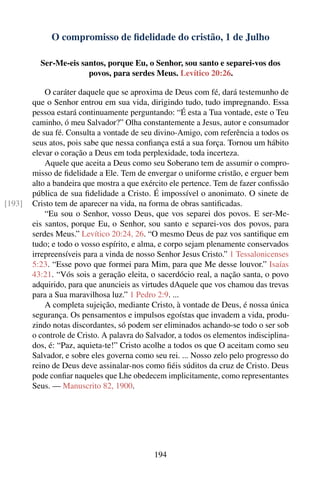 O compromisso de ﬁdelidade do cristão, 1 de Julho

          Ser-Me-eis santos, porque Eu, o Senhor, sou santo e separei-vos dos
                       povos, para serdes Meus. Levítico 20:26.

            O caráter daquele que se aproxima de Deus com fé, dará testemunho de
        que o Senhor entrou em sua vida, dirigindo tudo, tudo impregnando. Essa
        pessoa estará continuamente perguntando: “É esta a Tua vontade, este o Teu
        caminho, ó meu Salvador?” Olha constantemente a Jesus, autor e consumador
        de sua fé. Consulta a vontade de seu divino-Amigo, com referência a todos os
        seus atos, pois sabe que nessa conﬁança está a sua força. Tornou um hábito
        elevar o coração a Deus em toda perplexidade, toda incerteza.
            Aquele que aceita a Deus como seu Soberano tem de assumir o compro-
        misso de ﬁdelidade a Ele. Tem de envergar o uniforme cristão, e erguer bem
        alto a bandeira que mostra a que exército ele pertence. Tem de fazer conﬁssão
        pública de sua ﬁdelidade a Cristo. É impossível o anonimato. O sinete de
[193]   Cristo tem de aparecer na vida, na forma de obras santiﬁcadas.
            “Eu sou o Senhor, vosso Deus, que vos separei dos povos. E ser-Me-
        eis santos, porque Eu, o Senhor, sou santo e separei-vos dos povos, para
        serdes Meus.” Levítico 20:24, 26. “O mesmo Deus de paz vos santiﬁque em
        tudo; e todo o vosso espírito, e alma, e corpo sejam plenamente conservados
        irrepreensíveis para a vinda de nosso Senhor Jesus Cristo.” 1 Tessalonicenses
        5:23. “Esse povo que formei para Mim, para que Me desse louvor.” Isaías
        43:21. “Vós sois a geração eleita, o sacerdócio real, a nação santa, o povo
        adquirido, para que anuncieis as virtudes dAquele que vos chamou das trevas
        para a Sua maravilhosa luz.” 1 Pedro 2:9. ...
            A completa sujeição, mediante Cristo, à vontade de Deus, é nossa única
        segurança. Os pensamentos e impulsos egoístas que invadem a vida, produ-
        zindo notas discordantes, só podem ser eliminados achando-se todo o ser sob
        o controle de Cristo. A palavra do Salvador, a todos os elementos indisciplina-
        dos, é: “Paz, aquieta-te!” Cristo acolhe a todos os que O aceitam como seu
        Salvador, e sobre eles governa como seu rei. ... Nosso zelo pelo progresso do
        reino de Deus deve assinalar-nos como ﬁéis súditos da cruz de Cristo. Deus
        pode conﬁar naqueles que Lhe obedecem implicitamente, como representantes
        Seus. — Manuscrito 82, 1900.




                                             194
 
