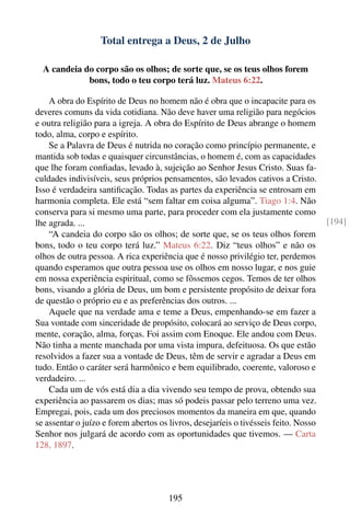 Total entrega a Deus, 2 de Julho

  A candeia do corpo são os olhos; de sorte que, se os teus olhos forem
             bons, todo o teu corpo terá luz. Mateus 6:22.

    A obra do Espírito de Deus no homem não é obra que o incapacite para os
deveres comuns da vida cotidiana. Não deve haver uma religião para negócios
e outra religião para a igreja. A obra do Espírito de Deus abrange o homem
todo, alma, corpo e espírito.
    Se a Palavra de Deus é nutrida no coração como princípio permanente, e
mantida sob todas e quaisquer circunstâncias, o homem é, com as capacidades
que lhe foram conﬁadas, levado à, sujeição ao Senhor Jesus Cristo. Suas fa-
culdades indivisíveis, seus próprios pensamentos, são levados cativos a Cristo.
Isso é verdadeira santiﬁcação. Todas as partes da experiência se entrosam em
harmonia completa. Ele está “sem faltar em coisa alguma”. Tiago 1:4. Não
conserva para si mesmo uma parte, para proceder com ela justamente como
lhe agrada. ...                                                                       [194]
    “A candeia do corpo são os olhos; de sorte que, se os teus olhos forem
bons, todo o teu corpo terá luz.” Mateus 6:22. Diz “teus olhos” e não os
olhos de outra pessoa. A rica experiência que é nosso privilégio ter, perdemos
quando esperamos que outra pessoa use os olhos em nosso lugar, e nos guie
em nossa experiência espiritual, como se fôssemos cegos. Temos de ter olhos
bons, visando a glória de Deus, um bom e persistente propósito de deixar fora
de questão o próprio eu e as preferências dos outros. ...
    Aquele que na verdade ama e teme a Deus, empenhando-se em fazer a
Sua vontade com sinceridade de propósito, colocará ao serviço de Deus corpo,
mente, coração, alma, forças. Foi assim com Enoque. Ele andou com Deus.
Não tinha a mente manchada por uma vista impura, defeituosa. Os que estão
resolvidos a fazer sua a vontade de Deus, têm de servir e agradar a Deus em
tudo. Então o caráter será harmônico e bem equilibrado, coerente, valoroso e
verdadeiro. ...
    Cada um de vós está dia a dia vivendo seu tempo de prova, obtendo sua
experiência ao passarem os dias; mas só podeis passar pelo terreno uma vez.
Empregai, pois, cada um dos preciosos momentos da maneira em que, quando
se assentar o juízo e forem abertos os livros, desejaríeis o tivésseis feito. Nosso
Senhor nos julgará de acordo com as oportunidades que tivemos. — Carta
128, 1897.




                                       195
 