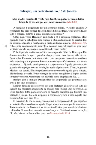 Salvação, um contrato mútuo, 13 de Janeiro

         Mas a todos quantos O receberam deu-lhes o poder de serem feitos
               ﬁlhos de Deus: aos que crêem no Seu nome. João 1:12.

           A salvação é assegurada por um contrato mútuo. “A todos quantos O
       receberam deu-lhes o poder de serem feitos ﬁlhos de Deus.” Não queres tu, de
       todo o coração, espírito e alma, assinar esse contrato?
           Olhai para vosso Redentor, com toda a fé e amorosa conﬁança, dEle
       pedindo poder e sabedoria para realizar a obra da formação do caráter. Ele
       Se assenta, aﬁnando e puriﬁcando a prata, de toda a escória. Malaquias 3:3.
[15]   Olhai, pois, continuamente para Ele, e nenhum material barato ou sem valor
       será introduzido na estrutura do edifício de vosso caráter.
           Pela fé podeis aceitar os méritos do sangue do Filho de Deus, que Ele
       derramou a ﬁm de que o pecador não perecesse, mas tivesse vida eterna.
       Deus sobre Ele colocou todo o poder, para que possa comunicar auxílio a
       todo aquele que rompa com Satanás e reconheça a Cristo como sua única
       esperança. ... Quando estais prontos a cooperar com Aquele que vos pode
       guardar de tropeçar, vossas resoluções terão algum valor. Cristo, o grande
       Médico, vos curará. Ele atua poderosamente com todo aquele que é sincero.
       Ele dará força e vitória. Todos os traços de caráter mesquinhos e ímpios podem
       ser removidos por Aquele que vos adquiriu como propriedade Sua. ...
           Rompei com o inimigo. Desvencilhai-vos do príncipe das potestades dos
       ares, e dos seus associados.
           Satanás resistirá aos esforços dos que preferem colocar-se ao lado do
       Senhor. Ele recorrerá a toda sorte de engano para frustrar seus esforços. Mas
       Deus deu Seu Filho para arcar com os pecados daqueles que buscam Sua
       verdade e justiça. Ele está disposto a comunicar graça a todo aquele que
       busque a Sua face, com fé. ...
           O exercício da fé e da coragem ampliará a compreensão do que signiﬁca
       ser cristão. Devemos buscar aquela fé que atua por amor e puriﬁca o caráter.
       Teremos duros conﬂitos com as nossas tendências para o mal, herdadas e
       cultivadas. Tem de haver uma ﬁrme conﬁança no Capitão de nossa salvação.
       Ele não deixará de fazer a Sua parte. — Manuscrito 8, 1914.




                                            16
 