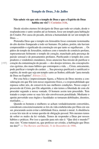 Templo de Deus, 3 de Julho

           Não sabeis vós que sois o templo de Deus e que o Espírito de Deus
                           habita em vós? 1 Coríntios 3:16.

            Desde séculos eternos foi desígnio de Deus que todo ser criado, desde o
        resplandecente e santo seraﬁm até ao homem, fosse um templo para habitação
        do Criador. Por causa do pecado, deixou a humanidade de ser um templo de
        Deus. ...
            Pretendia Deus que o templo em Jerusalém fosse constante testemunha
        do alto destino franqueado a todo ser humano. Os judeus, porém, não haviam
        compreendido o signiﬁcado da construção em que tanto se orgulhavam. ... Os
        pátios do templo de Jerusalém, ruidosos com o tumulto de comércio profano,
        representavam ﬁelmente o templo do coração, manchado pela presença de
        paixão sensual e de pensamentos profanos. Puriﬁcando o templo dos com-
        pradores e vendedores mundanos, Jesus anunciou Sua missão de puriﬁcar o
[195]   coração da contaminação do pecado — dos desejos terrenos, das concupiscên-
        cias egoístas, dos maus hábitos que corrompem a vida. ... Cristo, unicamente,
        pode puriﬁcar o templo do caráter. ... Sua presença puriﬁcará e santiﬁcará o
        espírito, de modo que seja um templo santo ao Senhor, ediﬁcado “para morada
        de Deus no Espírito”. Efésios 2:22.
            Por esta bela e impressionante ﬁgura, a Palavra de Deus mostra a con-
        sideração em que Ele tem nosso organismo físico, e a responsabilidade que
        repousa sobre nós, de conservá-lo nas melhores condições. Nosso corpo é
        possessão de Cristo, por Ele adquirido, e não temos a liberdade de com ele
        proceder segundo a nossa vontade. O homem assim tem procedido. Tem
        tratado o corpo como se suas leis não envolvessem penalidade. Mediante o
        apetite pervertido seus órgãos e faculdades se tornaram debilitados, doentios,
        mutilados. ...
            Quando os homens e mulheres se acham verdadeiramente convertidos,
        consideram conscienciosamente as leis da vida estabelecidas por Deus em seu
        ser, procurando assim evitar a debilidade física, mental e moral. A obediência
        a essas leis tem de se tornar questão de obrigação pessoal. Nós mesmos temos
        de sofrer os males da lei violada. Temos de responder a Deus por nossos
        hábitos e práticas. Por isso a questão para nós não é: “Que dirá o mundo?”
        mas sim: “Como tratarei eu, que professo ser cristão, a habitação que Deus
        me deu?” — The Review and Herald, 31 de Dezembro de 1908.




                                            196
 