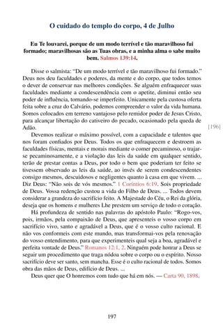 O cuidado do templo do corpo, 4 de Julho

   Eu Te louvarei, porque de um modo terrível e tão maravilhoso fui
formado; maravilhosas são as Tuas obras, e a minha alma o sabe muito
                         bem. Salmos 139:14.

    Disse o salmista: “De um modo terrível e tão maravilhoso fui formado.”
Deus nos deu faculdades e poderes, da mente e do corpo, que todos temos
o dever de conservar nas melhores condições. Se alguém enfraquecer suas
faculdades mediante a condescendência com o apetite, diminui então seu
poder de inﬂuência, tornando-se imperfeito. Unicamente pela custosa oferta
feita sobre a cruz do Calvário, podemos compreender o valor da vida humana.
Somos colocados em terreno vantajoso pelo remidor poder de Jesus Cristo,
para alcançar libertação do cativeiro do pecado, ocasionado pela queda de
Adão.                                                                             [196]
    Devemos realizar o máximo possível, com a capacidade e talentos que
nos foram conﬁados por Deus. Todos os que enfraquecem e destroem as
faculdades físicas, mentais e morais mediante o comer pecaminoso, o trajar-
se pecaminosamente, e a violação das leis da saúde em qualquer sentido,
terão de prestar contas a Deus, por todo o bem que poderiam ter feito se
tivessem observado as leis da saúde, ao invés de serem condescendentes
consigo mesmos, descuidosos e negligentes quanto à casa em que vivem. ...
Diz Deus: “Não sois de vós mesmos.” 1 Coríntios 6:19. Sois propriedade
de Deus. Vossa redenção custou a vida do Filho de Deus. ... Todos devem
considerar a grandeza do sacrifício feito. A Majestade do Céu, o Rei da glória,
deseja que os homens e mulheres Lhe prestem um serviço de todo o coração.
    Há profundeza de sentido nas palavras do apóstolo Paulo: “Rogo-vos,
pois, irmãos, pela compaixão de Deus, que apresenteis o vosso corpo em
sacrifício vivo, santo e agradável a Deus, que é o vosso culto racional. E
não vos conformeis com este mundo, mas transformai-vos pela renovação
do vosso entendimento, para que experimenteis qual seja a boa, agradável e
perfeita vontade de Deus.” Romanos 12:1, 2. Ninguém pode honrar a Deus se
seguir um procedimento que traga nódoa sobre o corpo ou o espírito. Nosso
sacrifício deve ser santo, sem mancha. Esse é o culto racional de todos. Somos
obra das mãos de Deus, edifício de Deus. ...
    Deus quer que O honremos com tudo que há em nós. — Carta 90, 1898.




                                     197
 