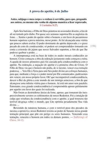 A prova do apetite, 6 de Julho

Antes, subjugo o meu corpo e o reduzo à servidão, para que, pregando
aos outros, eu mesmo não venha de alguma maneira a ﬁcar reprovado.
                          1 Coríntios 9:27.

     Após Seu batismo, o Filho de Deus penetrou no assustador deserto, a ﬁm de
ali ser tentado pelo diabo. Por quase seis semanas suportou Ele as angústias da
fome. ... Sentiu o poder do apetite sobre o homem; e em favor do pecaminoso
homem suportou a prova máxima, nesse ponto. Aí foi alcançada uma vitória
que poucos sabem avaliar. O poder dominante do apetite depravado, e o grave
pecado de com ele condescender, só podem ser compreendidos tomando em             [198]
conta a extensão do jejum que nosso Salvador suportou, a ﬁm de que lhe
pudesse quebrar o poder. ...
     A intemperança está na base de todos os males morais conhecidos ao
homem. Cristo começou a obra da redenção justamente onde começou a ruína.
A queda de nossos primeiros pais foi causada pela condescendência com o
apetite. Na redenção, a negação do apetite é a primeira obra de Cristo. O
Filho de Deus viu que o homem não podia, de si mesmo, vencer essa tentação
poderosa. ... Veio Ele à Terra para unir Seu poder divino aos esforços humanos,
para que, mediante a força e o poder moral por Ele comunicados, pudéssemos
nós vencer, em nosso próprio favor. Oh! que incomparável condescendência,
descer o Rei da glória a este mundo de um inimigo astucioso, a ﬁm de que
alcançasse uma inﬁnita vitória para o homem. Aí está um amor sem paralelo.
Entretanto, essa grande condescendência é compreendida apenas palidamente
por aqueles em favor dos quais foi realizada.
     Não foram as destruidoras ânsias da fome, apenas, que tornaram tão inex-
pressivelmente severos os sofrimentos de nosso Redentor. Foi a intuição de
culpa que resultara da condescendência com o apetite, a qual trouxera tão
terrível desgraça sobre o mundo, que Lhe oprimia pesadamente Sua vida
divina. ...
     Revestido da natureza humana, e com o terrível peso dos pecados da
mesma a oprimi-Lo, nosso Redentor resistiu ao poder de Satanás nessa grande
tentação principal, que põe em perigo os seres humanos. Vencendo essa
tentação, venceria o homem em todos os demais pontos. — Sufferings of
Christ, 10-12.




                                     199
 